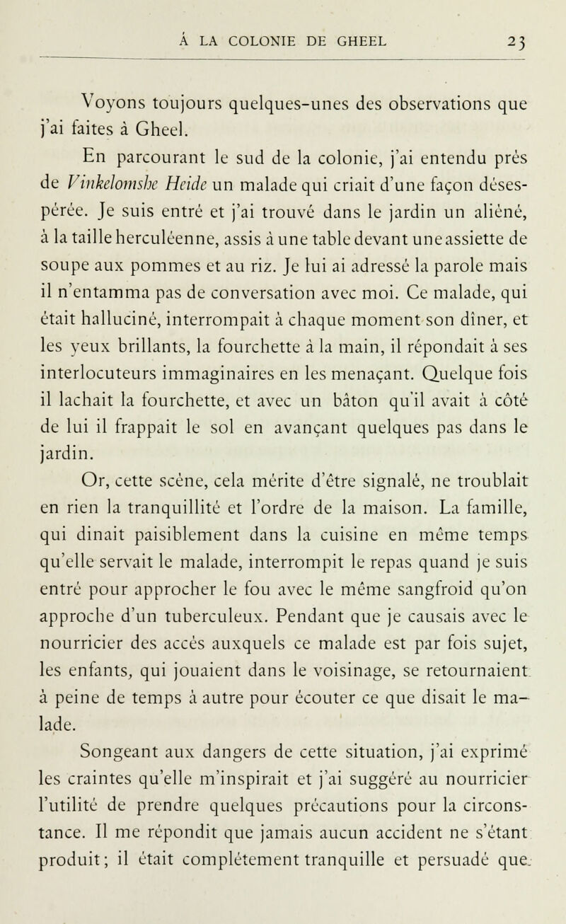Voyons toujours quelques-unes des observations que j'ai faites à Gheel. En parcourant le sud de la colonie, j'ai entendu près de Vinkelomshe Hcide un malade qui criait d'une façon déses- pérée. Je suis entré et j'ai trouvé dans le jardin un aliéné, à la taille herculéenne, assis aune table devant une assiette de soupe aux pommes et au riz. Je lui ai adressé la parole mais il n'entamma pas de conversation avec moi. Ce malade, qui était halluciné, interrompait à chaque moment son dîner, et les yeux brillants, la fourchette à la main, il répondait à ses interlocuteurs immaginaires en les menaçant. Quelque fois il lâchait la fourchette, et avec un bâton qu'il avait à côté de lui il frappait le sol en avançant quelques pas dans le jardin. Or, cette scène, cela mérite d'être signalé, ne troublait en rien la tranquillité et l'ordre de la maison. La famille, qui dinait paisiblement dans la cuisine en même temps qu'elle servait le malade, interrompit le repas quand je suis entré pour approcher le fou avec le même sangfroid qu'on approche d'un tuberculeux. Pendant que je causais avec le nourricier des accès auxquels ce malade est par fois sujet, les enfants, qui jouaient dans le voisinage, se retournaient à peine de temps à autre pour écouter ce que disait le ma- lade. Songeant aux dangers de cette situation, j'ai exprime- les craintes qu'elle m'inspirait et j'ai suggéré au nourricier l'utilité de prendre quelques précautions pour la circons- tance. Il me répondit que jamais aucun accident ne s'étant produit; il était complètement tranquille et persuadé que.