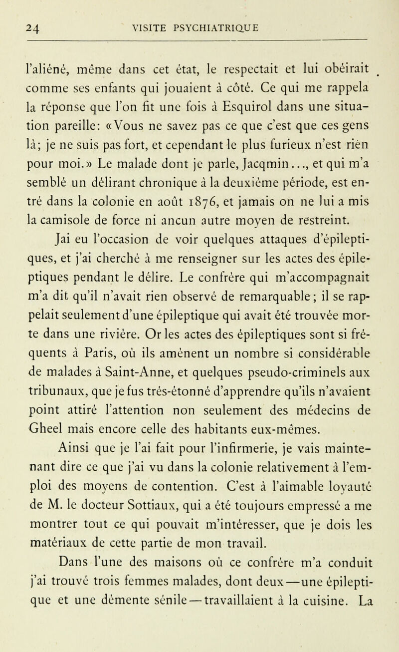 l'aliéné, même dans cet état, le respectait et lui obéirait comme ses enfants qui jouaient à côté. Ce qui me rappela la réponse que l'on fit une fois à Esquirol dans une situa- tion pareille: «Vous ne savez pas ce que c'est que ces gens là; je ne suis pas fort, et cependant le plus furieux n'est rien pour moi.» Le malade dont je parle, Jacqmin..., et qui m'a semblé un délirant chronique à la deuxième période, est en- tré dans la colonie en août 1876, et jamais on ne lui a mis la camisole de force ni ancun autre moyen de restreint. Jai eu l'occasion de voir quelques attaques d'épilepti- ques, et j'ai cherché à me renseigner sur les actes des épile- ptiques pendant le délire. Le confrère qui m'accompagnait m'a dit qu'il n'avait rien observé de remarquable ; il se rap- pelait seulement d'une épileptique qui avait été trouvée mor- te dans une rivière. Or les actes des épileptiques sont si fré- quents à Paris, où ils amènent un nombre si considérable de malades à Saint-Anne, et quelques pseudo-criminels aux tribunaux, que je fus trés-étonné d'apprendre qu'ils n'avaient point attiré l'attention non seulement des médecins de Gheel mais encore celle des habitants eux-mêmes. Ainsi que je l'ai fait pour l'infirmerie, je vais mainte- nant dire ce que j'ai vu dans la colonie relativement à l'em- ploi des moyens de contention. C'est à l'aimable loyauté de M. le docteur Sottiaux, qui a été toujours empressé a me montrer tout ce qui pouvait m'intéresser, que je dois les matériaux de cette partie de mon travail. Dans l'une des maisons où ce confrère m'a conduit j'ai trouvé trois femmes malades, dont deux—une épilepti- que et une démente sénile — travaillaient à la cuisine. La