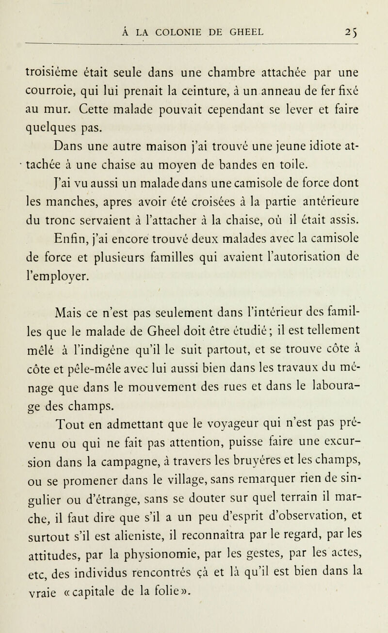 troisième était seule dans une chambre attachée par une courroie, qui lui prenait la ceinture, à un anneau de fer fixé au mur. Cette malade pouvait cependant se lever et faire quelques pas. Dans une autre maison j'ai trouvé une jeune idiote at- tachée à une chaise au moyen de bandes en toile. J'ai vu aussi un malade dans une camisole de force dont les manches, après avoir été croisées à la partie antérieure du tronc servaient à l'attacher à la chaise, où il était assis. Enfin, j'ai encore trouvé deux malades avec la camisole de force et plusieurs familles qui avaient l'autorisation de l'employer. Mais ce n'est pas seulement dans l'intérieur des famil- les que le malade de Gheel doit être étudié; il est tellement mêlé à l'indigène qu'il le suit partout, et se trouve côte à côte et pêle-mêle avec lui aussi bien dans les travaux du mé- nage que dans le mouvement des rues et dans le laboura- ge des champs. Tout en admettant que le voyageur qui n'est pas pré- venu ou qui ne fait pas attention, puisse faire une excur- sion dans la campagne, à travers les bruyères et les champs, ou se promener dans le village, sans remarquer rien de sin- gulier ou d'étrange, sans se douter sur quel terrain il mar- che, il faut dire que s'il a un peu d'esprit d'observation, et surtout s'il est alieniste, il reconnaîtra parle regard, parles attitudes, par la physionomie, par les gestes, par les actes, etc, des individus rencontrés çà et là qu'il est bien dans la vraie «capitale de la folie».