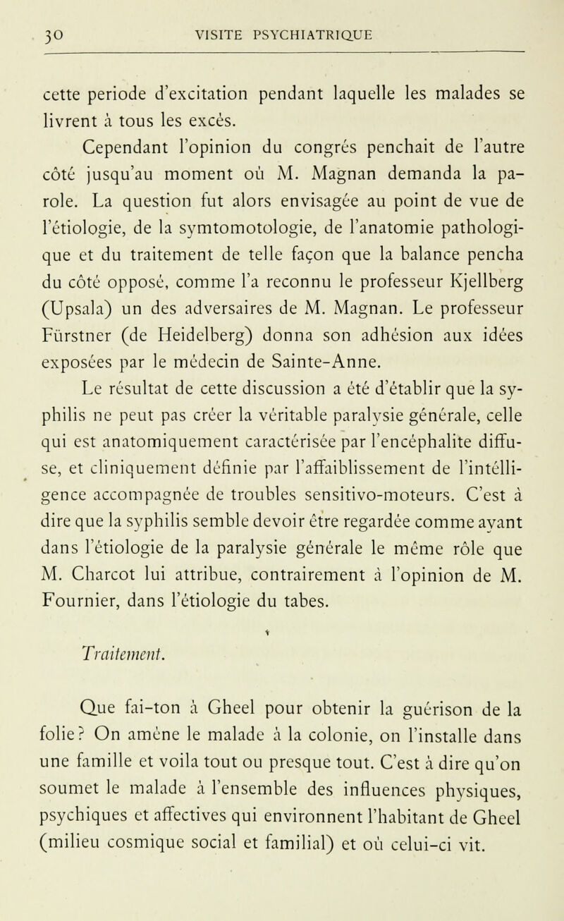 cette période d'excitation pendant laquelle les malades se livrent à tous les excès. Cependant l'opinion du congrès penchait de l'autre côté jusqu'au moment où M. Magnan demanda la pa- role. La question fut alors envisagée au point de vue de l'étiologie, de la symtomotologie, de l'anatomie pathologi- que et du traitement de telle façon que la balance pencha du côté opposé, comme l'a reconnu le professeur Kjellberg (Upsala) un des adversaires de M. Magnan. Le professeur Fùrstner (de Heidelberg) donna son adhésion aux idées exposées par le médecin de Sainte-Anne. Le résultat de cette discussion a été d'établir que la sy- philis ne peut pas créer la véritable paralysie générale, celle qui est anatomiquement caractérisée par l'encéphalite diffu- se, et cliniquement définie par l'affaiblissement de l'intelli- gence accompagnée de troubles sensitivo-moteurs. C'est à dire que la syphilis semble devoir être regardée comme ayant dans l'étiologie de la paralysie générale le même rôle que M. Charcot lui attribue, contrairement à l'opinion de M. Fournier, dans l'étiologie du tabès. Traitement. Que fai-ton à Gheel pour obtenir la guérison de la folie? On amène le malade à la colonie, on l'installe dans une famille et voila tout ou presque tout. C'est à dire qu'on soumet le malade à l'ensemble des influences physiques, psychiques et affectives qui environnent l'habitant de Gheel (milieu cosmique social et familial) et où celui-ci vit.