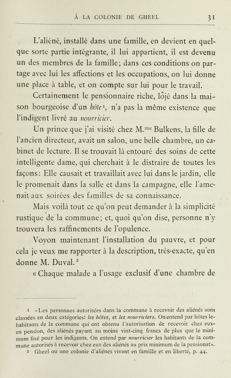L'aliéné, installé dans une famille, en devient en quel- que sorte partie intégrante, il lui appartient, il est devenu un des membres de la famille; dans ces conditions on par- tage avec lui les affections et les occupations, on lui donne une place à table, et on compte sur lui pour le travail Certainement le pensionnaire riche, lôjé dans la mai- son bourgeoise d'un hôte\ n'a pas la même existence que l'indigent livré au nourricier. Un prince que j'ai visité chez M.me Bulkens, la fille de l'ancien directeur, avait un salon, une belle chambre, un ca- binet de lecture. Il se trouvait là entouré des soins de cette intelligente dame, qui cherchait à le distraire de toutes les façons: Elle causait et travaillait avec lui dans le jardin, elle le promenait dans la salle et dans la campagne, elle l'ame- nait aux soirées des familles de sa connaissance. Mais voilà tout ce qu'on peut demander à la simplicité rustique de la commune; et, quoi qu'on dise, personne n'y trouvera les raffinements de l'opulence. Voyon maintenant l'installation du pauvre, et pour cela je veux me rapporter à la description, très-exacte, qu'en donne M. Duval.3 « Chaque malade a l'usage exclusif d'une chambre de 1 « Les personnes autorisées dans la commune à recevoir des aliénés sons classées en deux catégories: les hôtes, et les nourriciers. On entend par hôtes le- habitants de la commune qui ont obtenu l'autorisation de recevoir chez eux- en pension, des aliénés payant au moins vint-cinq francs de plus que le mini- mum fixé pour les indigents. On entend par nourricier les habitants de la com- mune autorisés à recevoir chez eux des aliénés au prix minimum de la pensionat». 2 Gheel ou une colonie d'aliénés vivant en famille et en liberté, p. 44.
