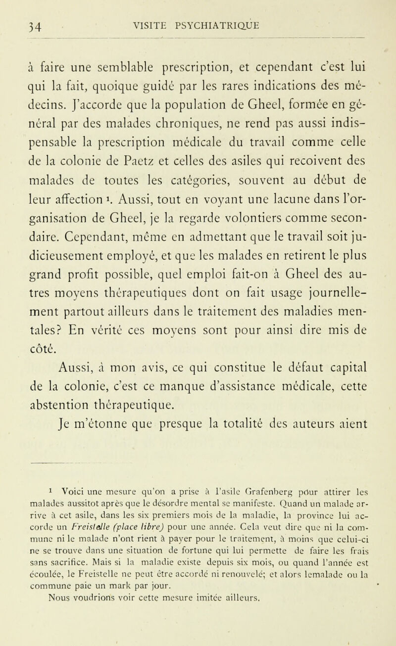 à faire une semblable prescription, et cependant c'est lui qui la fait, quoique guidé par les rares indications des mé- decins. J'accorde que la population de Gheel, formée en gé- néral par des malades chroniques, ne rend pas aussi indis- pensable la prescription médicale du travail comme celle de la colonie de Paetz et celles des asiles qui reçoivent des malades de toutes les catégories, souvent au début de leur affection K Aussi, tout en voyant une lacune dans l'or- ganisation de Gheel, je la regarde volontiers comme secon- daire. Cependant, même en admettant que le travail soit ju- dicieusement employé, et que les malades en retirent le plus grand profit possible, quel emploi fait-on à Gheel des au- tres moyens thérapeutiques dont on fait usage journelle- ment partout ailleurs dans le traitement des maladies men- tales? En vérité ces moyens sont pour ainsi dire mis de côté. Aussi, à mon avis, ce qui constitue le défaut capital de la colonie, c'est ce manque d'assistance médicale, cette abstention thérapeutique. Je m'étonne que presque la totalité des auteurs aient 1 Voici une mesure qu'on a prise à l'asile Grafenberg pour attirer les malades aussitôt après que le désordre mental se manifeste. Quand un malade ar- rive à cet asile, dans les six premiers mois de la maladie, la province lui ac- corde un Freislalle (place libre) pour une année. Cela veut dire que ni la com- mune ni le malade n'ont rient à payer pour le traitement, a moins que celui-ci ne se trouve dans une situation de fortune qui lui permette de faire les frais sans sacrifice. Mais si la maladie existe depuis six mois, ou quand l'année est écoulée, le Freistelle ne peut être accordé ni renouvelé; et alors lemalade ou la commune paie un mark par jour. Nous voudrions voir cette mesure imitée ailleurs.