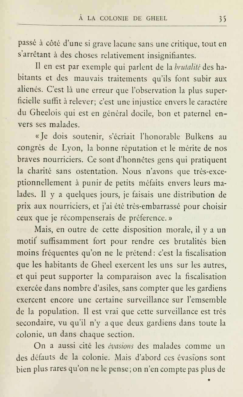 passé à côté d'une si grave lacune sans une critique, tout en s'arrêtant à des choses relativement insignifiantes. Il en est par exemple qui parlent de la brutalité des ha- bitants et des mauvais traitements qu'ils font subir aux aliénés. C'est là une erreur que l'observation la plus super- ficielle suffit à relever; c'est une injustice envers le caractère du Gheelois qui est en général docile, bon et paternel en- vers ses malades. «Je dois soutenir, s'écriait l'honorable Bulkens au congrès de Lyon, la bonne réputation et le mérite de nos braves nourriciers. Ce sont d'honnêtes gens qui pratiquent la charité sans ostentation. Nous n'avons que très-exce- ptionnellement à punir de petits méfaits envers leurs ma- lades. Il y a quelques jours, je faisais une distribution de prix aux nourriciers, et j'ai été très-embarrassé pour choisir ceux que je récompenserais de préférence.» Mais, en outre de cette disposition morale, il y a un motif suffisamment fort pour rendre ces brutalités bien moins fréquentes qu'on ne le prétend: c'est la fiscalisation que les habitants de Gheel exercent les uns sur les autres, et qui peut supporter la comparaison avec la fiscalisation exercée dans nombre d'asiles, sans compter que les gardiens exercent encore une certaine surveillance sur l'emsemble de la population. Il est vrai que cette surveillance est très secondaire, vu qu'il n'y a que deux gardiens dans toute la colonie, un dans chaque section. On a aussi cité les évasions des malades comme un des défauts de la colonie. Mais d'abord ces évasions sont bien plus rares qu'on ne le pense ; on n'en compte pas plus de