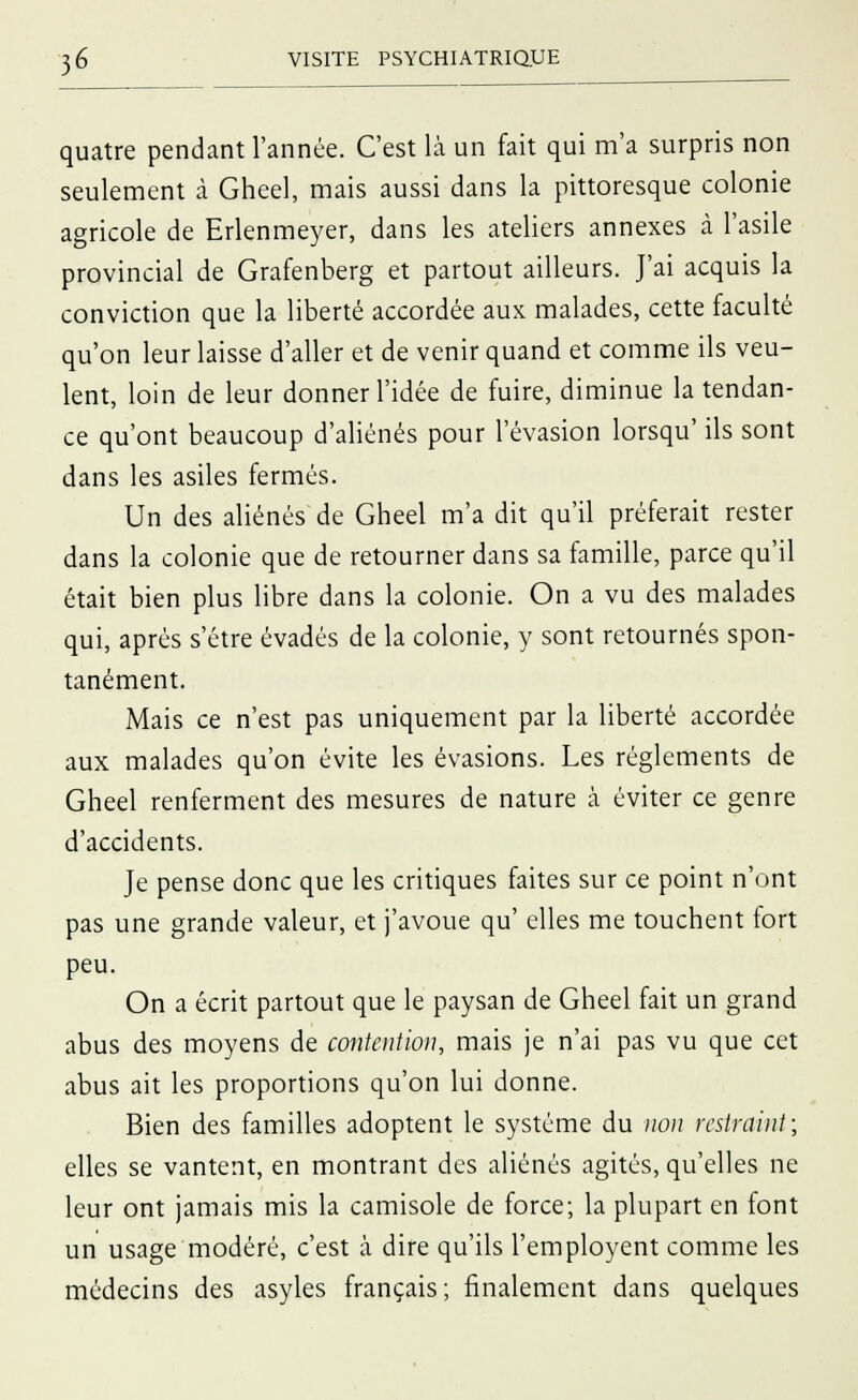quatre pendant l'année. C'est là un fait qui m'a surpris non seulement à Gheel, mais aussi dans la pittoresque colonie agricole de Erlenmeyer, dans les ateliers annexes à l'asile provincial de Grafenberg et partout ailleurs. J'ai acquis la conviction que la liberté accordée aux malades, cette faculté qu'on leur laisse d'aller et de venir quand et comme ils veu- lent, loin de leur donner l'idée de fuire, diminue la tendan- ce qu'ont beaucoup d'aliénés pour l'évasion lorsqu' ils sont dans les asiles fermés. Un des aliénés de Gheel m'a dit qu'il préferait rester dans la colonie que de retourner dans sa famille, parce qu'il était bien plus libre dans la colonie. On a vu des malades qui, après s'être évadés de la colonie, y sont retournés spon- tanément. Mais ce n'est pas uniquement par la liberté accordée aux malades qu'on évite les évasions. Les règlements de Gheel renferment des mesures de nature à éviter ce genre d'accidents. Je pense donc que les critiques faites sur ce point n'ont pas une grande valeur, et j'avoue qu' elles me touchent fort peu. On a écrit partout que le paysan de Gheel fait un grand abus des moyens de contention, mais je n'ai pas vu que cet abus ait les proportions qu'on lui donne. Bien des familles adoptent le système du non rcstraint; elles se vantent, en montrant des aliénés agités, qu'elles ne leur ont jamais mis la camisole de force; la plupart en font un usage modéré, c'est à dire qu'ils l'employent comme les médecins des asyles français; finalement dans quelques