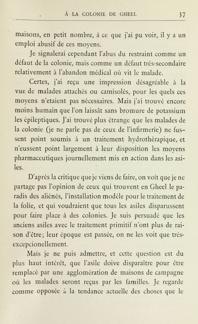 maisons, en petit nombre, à ce que j'ai pu voir, il y a un emploi abusif de ces moyens. Je signalerai cependant l'abus du restraint comme un défaut de la colonie, mais comme un défaut trés-secondaire relativement à l'abandon médical où vit le malade. Certes, j'ai reçu une impression désagréable a la vue de malades attachés ou camisoles, pour les quels ces moyens n'étaient pas nécessaires. Mais j'ai trouvé encore moins humain que l'on laissât sans bromure de potassium les épileptiques. J'ai trouvé plus étrange que les malades de la colonie (je ne parle pas de ceux de l'infirmerie) ne fus- sent point soumis à un traitement hydrothérapique, et n'eussent point largement à leur disposition les moyens pharmaceutiques journellement mis en action dans les asi- les. D'après la critique que je viens de faire, on voit que je ne partage pas l'opinion de ceux qui trouvent en Gheel le pa- radis des aliénés, l'installation modèle pour le traitement de la folie, et qui voudraient que tous les asiles disparussent pour faire place à des colonies. Je suis persuadé que les anciens asiles avec le traitement primitif n'ont plus de rai- son d'être; leur époque est passée, on ne les voit que trés- excepcionellement. Mais je ne puis admettre, et cette question est du plus haut intérêt, que l'asile doive disparaître pour être remplacé par une agglomération de maisons de campagne où les malades seront reçus par les familles. Je regarde comme opposée à la tendance actuelle des choses que le