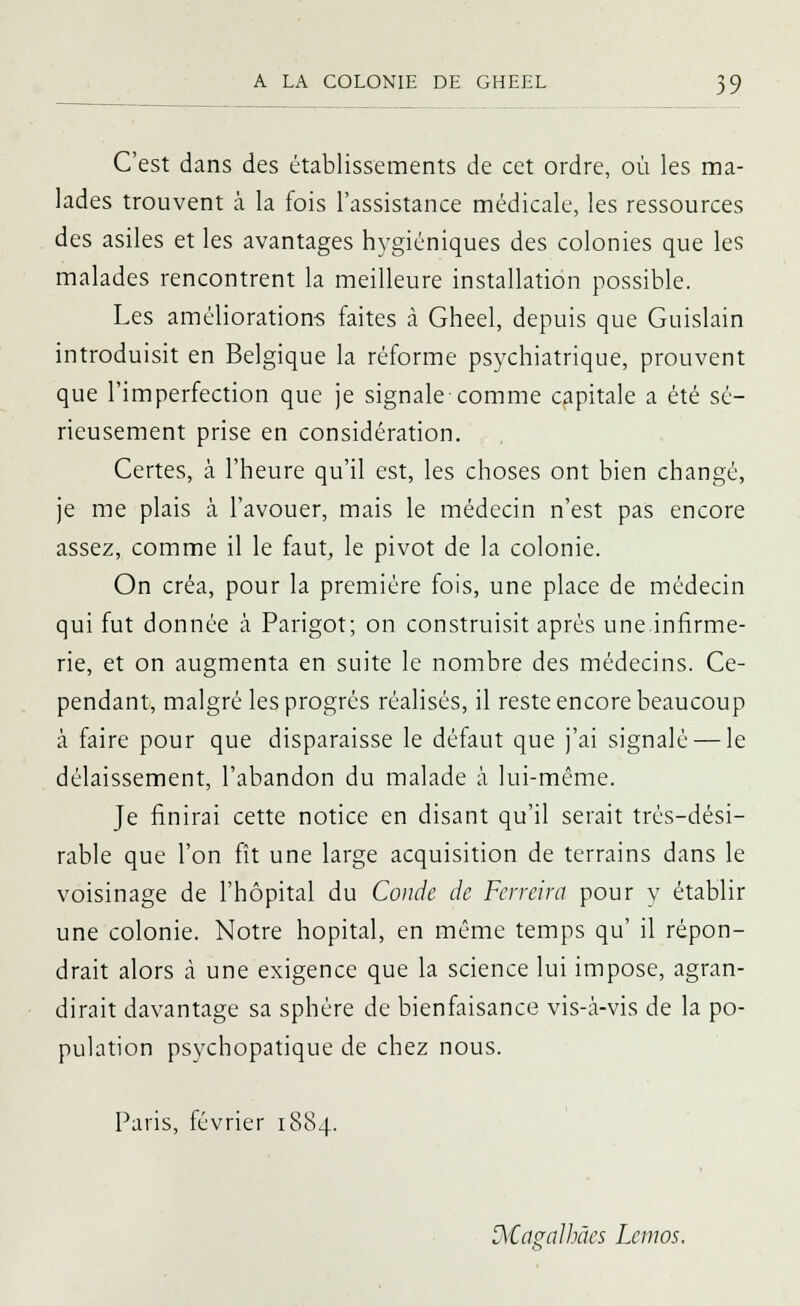 C'est dans des établissements de cet ordre, où les ma- lades trouvent à la fois l'assistance médicale, les ressources des asiles et les avantages hygiéniques des colonies que les malades rencontrent la meilleure installation possible. Les améliorations faites à Gheel, depuis que Guislain introduisit en Belgique la réforme psychiatrique, prouvent que l'imperfection que je signale comme capitale a été sé- rieusement prise en considération. Certes, à l'heure qu'il est, les choses ont bien changé, je me plais à l'avouer, mais le médecin n'est pas encore assez, comme il le faut, le pivot de la colonie. On créa, pour la première fois, une place de médecin qui fut donnée à Parigot; on construisit après une.infirme- rie, et on augmenta en suite le nombre des médecins. Ce- pendant, malgré les progrés réalisés, il reste encore beaucoup à faire pour que disparaisse le défaut que j'ai signalé — le délaissement, l'abandon du malade à lui-même. Je finirai cette notice en disant qu'il serait très-dési- rable que l'on fît une large acquisition de terrains dans le voisinage de l'hôpital du Coude de Ferreira pour y établir une colonie. Notre hôpital, en même temps qu' il répon- drait alors a une exigence que la science lui impose, agran- dirait davantage sa sphère de bienfaisance vis-à-vis de la po- pulation psychopatique de chez nous. Paris, février 1884. D\€agaJhâes Lcnios.