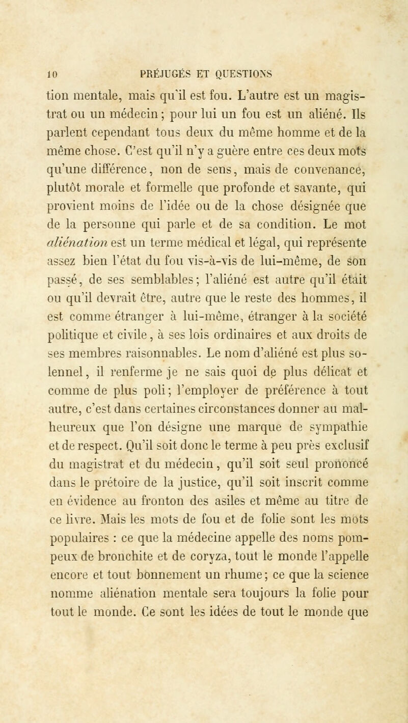 tion mentale, mais qu'il est fou. L'autre est un magis- trat ou un médecin; pour lui un fou est un aliéné. Ils parlent cependant tous deux du même homme et de la même chose. C'est qu'il n'y a guère entre ces deux mots qu'une différence, non de sens, mais de convenance, plutôt morale et formelle que profonde et savante, qui provient moins de l'idée ou de la chose désignée que de la personne qui parle et de sa condition. Le mot aliénation est un terme médical et légal, qui représente assez bien l'état du fou vis-à-vis de lui-même, de son passé, de ses semblables; l'aliéné est autre qu'il était ou qu'il devrait être, autre que le reste des hommes, il est comme étranger à lui-même, étranger à la société politique et civile, à ses lois ordinaires et aux droits de ses membres raisonnables. Le nom d'aliéné est plus so- lennel, il renferme je ne sais quoi de plus délicat et comme de plus poli ; l'employer de préférence à tout autre, c'est dans certaines circonstances donner au mal- heureux que l'on désigne une marque de sympathie et de respect. Qu'il soit donc le terme à peu près exclusif du magistrat et du médecin, qu'il soit seul prononcé dans le prétoire de la justice, qu'il soit inscrit comme en évidence au fronton des asiles et même au titre de ce livre. Mais les mots de fou et de folie sont les mots populaires : ce que la médecine appelle des noms pom- peux de bronchite et de coryza, tout le monde l'appelle encore et tout bonnement un rhume; ce que la science nomme aliénation mentale sera toujours la folie pour tout le monde. Ce sont les idées de tout le monde que