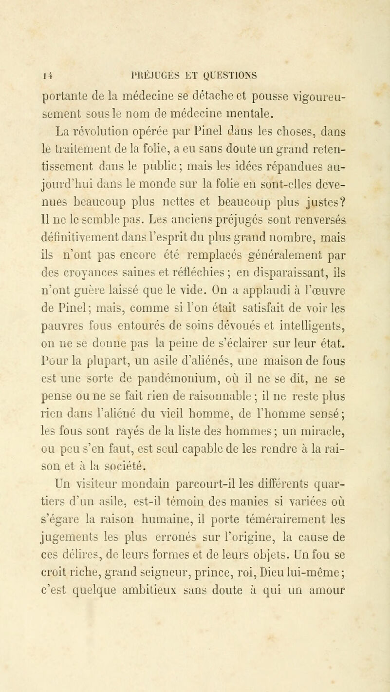 portante de la médecine se détache et pousse vigoureu- sement sous le nom de médecine mentale. La révolution opérée par Pinel dans les choses, dans le traitement de la folie, a eu sans doute un grand reten- tissement dans le public ; mais les idées répandues au- jourd'hui dans le monde sur la folie en sont-elles deve- nues beaucoup plus nettes et beaucoup plus justes? 11 ne le semble pas. Les anciens préjugés sont renversés définitivement dans l'esprit du plus grand nombre, mais ils n'ont pas encore été remplacés généralement par des croyances saines et réfléchies ; en disparaissant, ils n'ont guère laissé que le vide. On a applaudi à l'œuvre de Pinel ; mais, comme si l'on était satisfait de voir les pauvres fous entourés de soins dévoués et intelligents, on ne se donne pas la peine de s'éclairer sur leur état. Pour la plupart, un asile d'aliénés, une maison de fous est une sorte de pandémonium, où il ne se dit, ne se pense ou ne se fait rien de raisonnable ; il ne reste plus rien dans l'aliéné du vieil homme, de l'homme sensé; les fous sont rayés de la liste des hommes ; un miracle, ou peu s'en faut, est seul capable de les rendre à la rai- son et à la société. Un visiteur mondain parcourt-il les différents quar- tiers d'un asile, est-il témoin des manies si variées où s'égare la raison humaine, il porte témérairement les jugements les plus erronés sur l'origine, la cause de ces délires, de leurs formes et de leurs objets. Un fou se croit riche, grand seigneur, prince, roi, Dieu lui-même; c'est quelque ambitieux sans doute à qui un amour