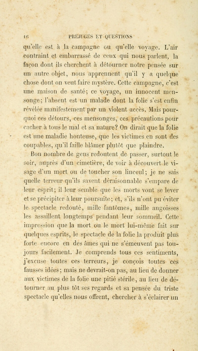 qu'elle est à la campagne ou qu'elle voyage. L'air contraint et embarrassé de ceux qui nous parlent, la façon dont ils cherchent à détourner notre pensée sur un autre objet, nous apprennent qu'il y a quelque chose dont on veut faire mystère. Cette campagne, c'est une maison de santé; ce voyage, un innocent men- songe ; l'absent est un malade dont la folie s'est enfin révélée manifestement par un violent accès. Mais pour- quoi ces détours, ces mensonges, ces précautions pour cacher à tous le mal et sa nature? On dirait que la folie est une maladie honteuse, que les victimes en sont des coupables, qu'il faille blâmer plutôt que plaindre. Bon nombre de g-ens redoutent de passer, surtout le soir, auprès d'un cimetière, de voir à découvert le vi- sage d'un mort ou de toucher son linceul ; je ne sais quelle terreur qu'ils savent déraisonnable s'empare de leur esprit; il leur semble que les morts vont se lever et se précipiter à leur poursuite; et, s'ils n'ont pu éviter le spectacle redouté, mille fantômes, mille angoisses les assaillent longtemps pendant leur sommeil. Cette impression que la mort ou le mort lui-même fait sur quelques esprits, le spectacle de la folie la produit plus forte encore en des âmes qui ne s'émeuvent pas tou- jours facilement. Je comprends tous ces sentiments, j'excuse toutes ces terreurs, je conçois toutes ces fausses idées; mais ne devrait-on pas, au lieu de donner aux victimes de la folie une pitié stérile, au lieu de dé- tourner au plus tôt ses regards et sa pensée du triste spectacle qu'elles nous offrent, chercher à s'éclairer un