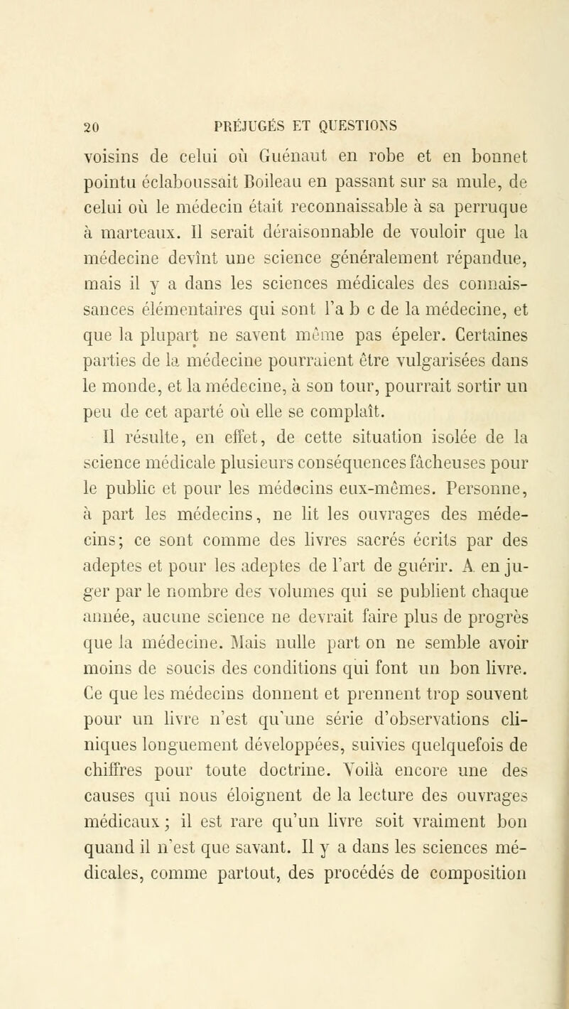 voisins de celui où Guénaut en robe et en bonnet pointu éclaboussait Boileau en passant sur sa mule, de celui où le médecin était reconnaissable à sa perruque à marteaux. Il serait déraisonnable de vouloir que la médecine devînt une science généralement répandue, mais il y a dans les sciences médicales des connais- sances élémentaires qui sont Ta b c de la médecine, et que la plupart ne savent même pas épeler. Certaines parties de la médecine pourraient être vulgarisées dans le monde, et la médecine, à son tour, pourrait sortir un peu de cet aparté où elle se complaît. Il résulte, en effet, de cette situation isolée de la science médicale plusieurs conséquences fâcheuses pour le public et pour les médecins eux-mêmes. Personne, à part les médecins, ne lit les ouvrages des méde- cins; ce sont comme des livres sacrés écrits par des adeptes et pour les adeptes de l'art de guérir. A en ju- ger par le nombre des volumes qui se publient chaque année, aucune science ne devrait faire plus de progrès que la médecine. Mais nulle part on ne semble avoir moins de soucis des conditions qui font un bon livre. Ce que les médecins donnent et prennent trop souvent pour un livre n'est qu'une série d'observations cli- niques longuement développées, suivies quelquefois de chiffres pour toute doctrine. Voilà encore une des causes qui nous éloignent de la lecture des ouvrages médicaux ; il est rare qu'un livre soit vraiment bon quand il n'est que savant. Il y a dans les sciences mé- dicales, comme partout, des procédés de composition