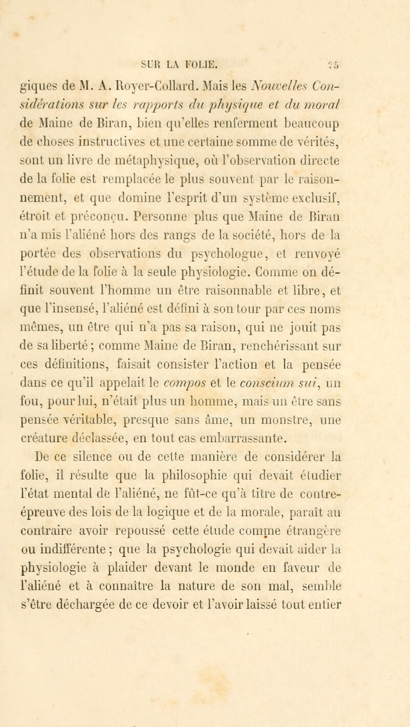 giques de M. A. Royer-Collard. Mais les Nouvelles Con- sidérations sur les rapports du physique et du moral de Maine de Biran, bien qu'elles renferment beaucoup de choses instructives et une certaine somme de vérités, sont un livre de métaphysique, où l'observation directe de la folie est remplacée le plus souvent par le raison- nement, et que domine l'esprit d'un système exclusif, étroit et préconçu. Personne plus que Maine de Biran n'a mis l'aliéné hors des rangs de la société, hors de la portée des observations du psychologue, et renvoyé l'étude de la folie à la seule physiologie. Comme on dé- finit souvent l'homme un être raisonnable et libre, et que l'insensé, l'aliéné est défini à son tour par ces noms mômes, un être qui n'a pas sa raison, qui ne jouit pas de sa liberté ; comme Maine de Biran, renchérissant sur ces définitions, faisait consister l'action et la pensée dans ce qu'il appelait le compos et le conscium sut, un fou, pour lui, n'était plus un homme, mais un être sans pensée véritable, presque sans âme, un monstre, une créature déclassée, en tout cas embarrassante. De ce silence ou de cette manière de considérer la folie, il résulte que la philosophie qui devait étudier l'état mental de l'aliéné, ne fût-ce qu'à titre de contre- épreuve des lois de la logique et de la morale, paraît au contraire avoir repoussé cette élude comme étrangère ou indifférente ; que la psychologie qui devait aider la physiologie à plaider devant le monde en faveur de l'aliéné et à connaître la nature de son mal, semble s'être déchargée de ce devoir et l'avoir laissé tout entier