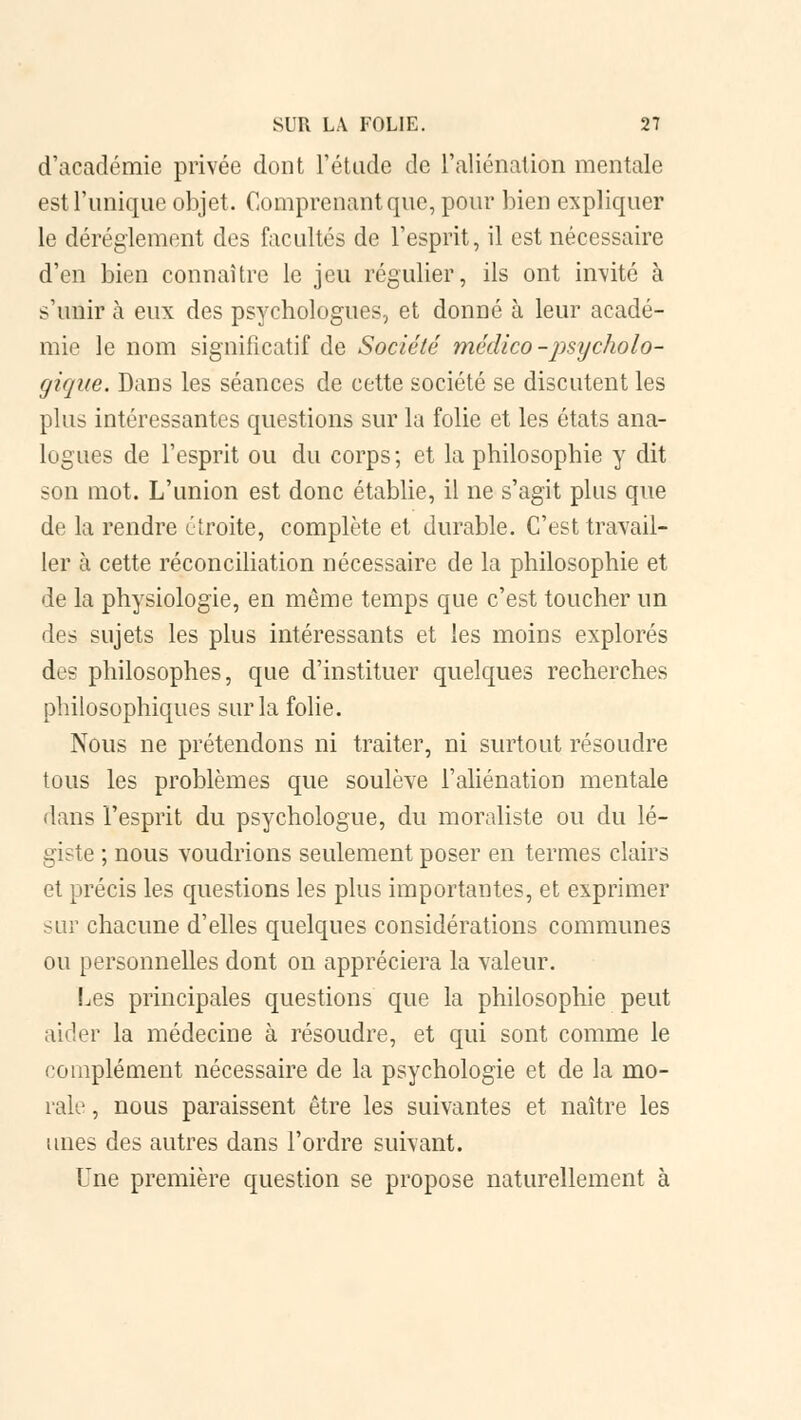 d'académie privée dont l'étude de l'aliénation mentale est l'unique objet. Comprenant que, pour bien expliquer le dérèglement des facultés de l'esprit, il est nécessaire d'en bien connaître le jeu régulier, ils ont invité à s'unir à eux des psychologues, et donné à leur acadé- mie le nom significatif de Société médico -psycholo- gique. Dans les séances de cette société se discutent les plus intéressantes questions sur la folie et les états ana- logues de l'esprit ou du corps ; et la philosophie y dit son mot. L'union est donc établie, il ne s'agit plus que de la rendre étroite, complète et durable. C'est travail- ler à cette réconciliation nécessaire de la philosophie et de la physiologie, en même temps que c'est toucher un des sujets les plus intéressants et les moins explorés des philosophes, que d'instituer quelques recherches philosophiques sur la folie. Nous ne prétendons ni traiter, ni surtout résoudre tous les problèmes que soulève l'aliénation mentale dans l'esprit du psychologue, du moraliste ou du lé- giste ; nous voudrions seulement poser en termes clairs et précis les questions les plus importantes, et exprimer sur chacune d'elles quelques considérations communes ou personnelles dont on appréciera la valeur. Les principales questions que la philosophie peut aider la médecine à résoudre, et qui sont comme le complément nécessaire de la psychologie et de la mo- rale , nous paraissent être les suivantes et naître les unes des autres dans l'ordre suivant. Une première question se propose naturellement à