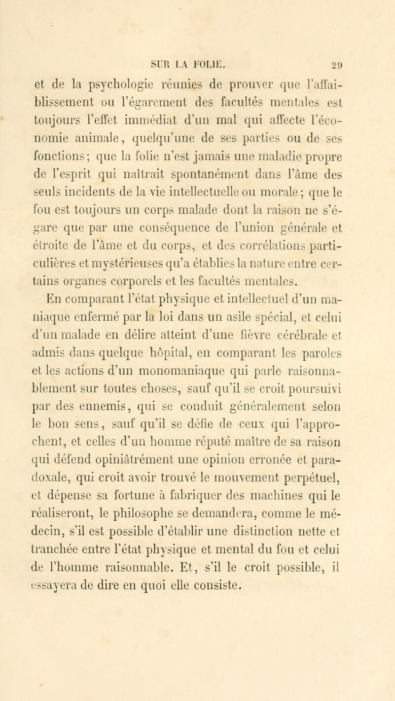 et de la psychologie réunies de prouver que l'affai- blissement ou l'égarement des facultés mentales est toujours l'effet immédiat d'un mal qui affecte l'éco- nomie animale, quelqu'une de ses parties ou de ses fonctions; que la folie n'est jamais une maladie propre de l'esprit qui naîtrait spontanément dans l'âme des seuls incidents de la vie intellectuelle ou morale ; que le fou est toujours un corps malade dont la raison ne s'é- gare que par une conséquence de l'union générale et étroite de l'âme et du corps, et des corrélations parti- culières et mystérieuses qu'a établies la nature entre cor- tains organes corporels et les facultés mentales. En comparant l'état physique et intellectuel d'un ma- niaque enfermé par la loi dans un asile spécial, et celui d'un malade en délire atteint d'une fièvre cérébrale et admis dans quelque hôpital, en comparant les paroles et les actions d'un monomaniaque qui parle raisonna- blement sur toutes choses, sauf qu'il se croit poursuivi par des ennemis, qui se conduit généralement selon le bon sens, sauf qu'il se défie de ceux qui l'appro- chent, et celles d'un homme réputé maître de sa raison qui défend opiniâtrement une opinion erronée et para- doxale, qui croit avoir trouvé le mouvement perpétuel, et dépense sa fortune à fabriquer des machines qui le réaliseront, le philosophe se demandera, comme le mé- decin, s'il est possible d'établir une distinction nette et tranchée entre l'état physique et mental du fou et celui de l'homme raisonnable. Et, s'il le croit possible, il essayera de dire en quoi elle consiste.