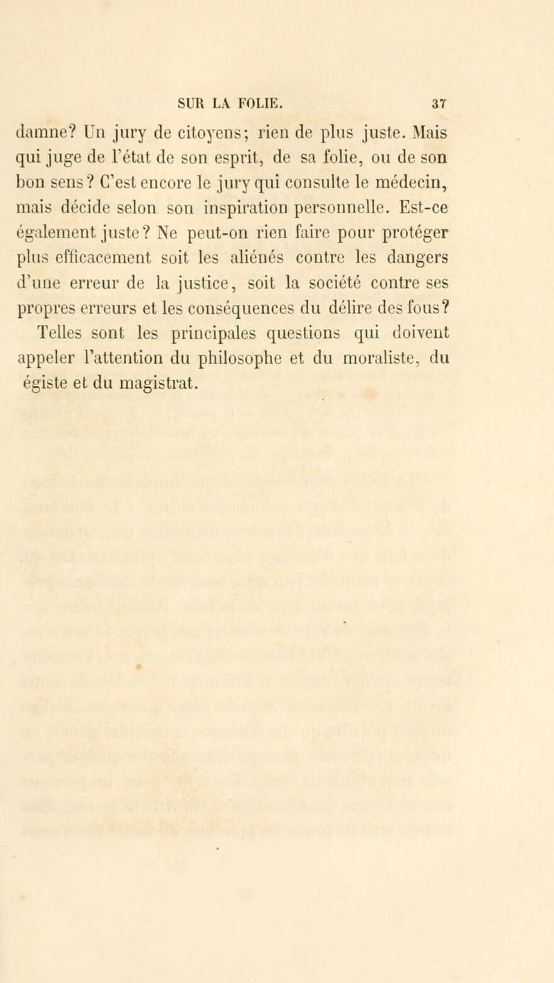 damne? Un jury de citoyens; rien de plus juste. Mais qui juge de l'état de son esprit, de sa folie, ou de son bon sens? C'est encore le jury qui consulte le médecin, mais décide selon son inspiration personnelle. Est-ce également juste? Ne peut-on rien faire pour protéger plus efficacement soit les aliénés contre les dangers d'une erreur de la justice, soit la société contre ses propres erreurs et les conséquences du délire des fous? Telles sont les principales questions qui doivent appeler l'attention du philosophe et du moraliste, du égiste et du magistrat.