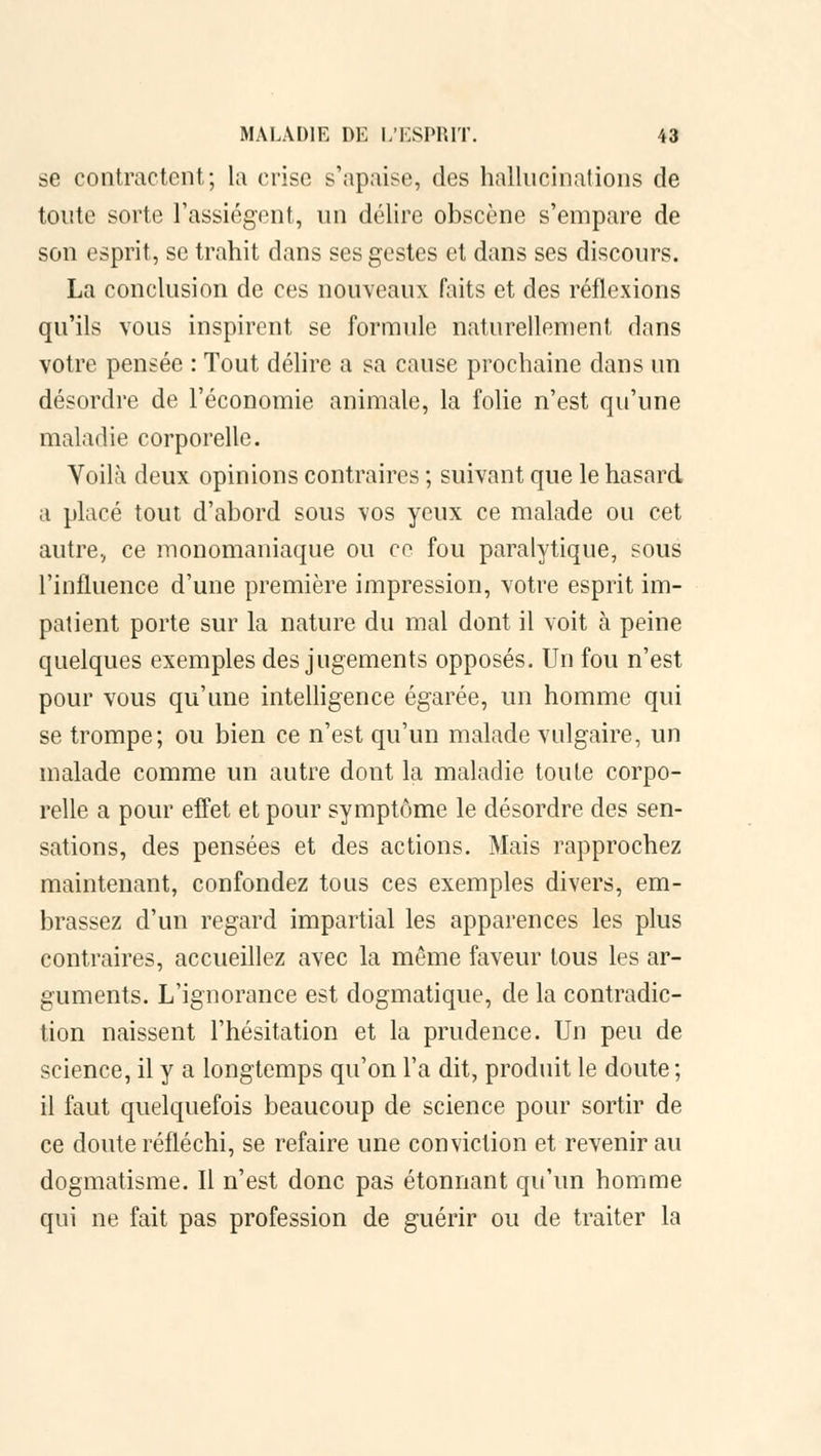 se contractent; la crise s'apaise, des hallucinations de tonte sorte l'assiègent, un délire obscène s'empare de son esprit, se trahit dans ses gestes et dans ses discours. La conclusion de ces nouveaux faits et des réflexions qu'ils vous inspirent se formule naturellement dans votre pensée : Tout délire a sa cause prochaine dans un désordre de l'économie animale, la folie n'est qu'une maladie corporelle. Voilà deux opinions contraires ; suivant que le hasard a placé tout d'abord sous vos yeux ce malade ou cet autre, ce monomaniaque ou ce fou paralytique, sous l'influence d'une première impression, votre esprit im- patient porte sur la nature du mal dont il voit à peine quelques exemples des jugements opposés. Un fou n'est pour vous qu'une intelligence égarée, un homme qui se trompe; ou bien ce n'est qu'un malade vulgaire, un malade comme un autre dont la maladie toute corpo- relle a pour effet et pour symptôme le désordre des sen- sations, des pensées et des actions. Mais rapprochez maintenant, confondez tous ces exemples divers, em- brassez d'un regard impartial les apparences les plus contraires, accueillez avec la môme faveur tous les ar- guments. L'ignorance est dogmatique, de la contradic- tion naissent l'hésitation et la prudence. Un peu de science, il y a longtemps qu'on l'a dit, produit le doute ; il faut quelquefois beaucoup de science pour sortir de ce doute réfléchi, se refaire une conviction et revenir au dogmatisme. Il n'est donc pas étonnant qu'un homme qui ne fait pas profession de guérir ou de traiter la