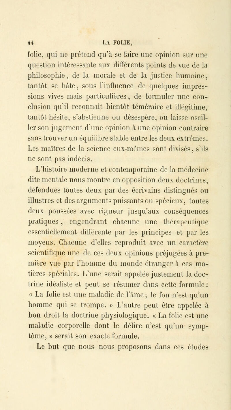 folie, qui ne prétend qu'à se faire une opinion sur une question intéressante aux différents points de vue de la philosophie, de la morale et de la justice humaine, tantôt se hâte, sous l'influence de quelques impres- sions vives mais particulières, de formuler une con- clusion qu'il reconnaît bientôt téméraire et illégitime, tantôt hésite, s'abstienne ou désespère, ou laisse oscil- ler son jugement d'une opinion à une opinion contraire sans trouver un équilibre stable entre les deux extrêmes. Les maîtres de la science eux-mêmes sont divisés, s'ils ne sont pas indécis. L'histoire moderne et contemporaine de la médecine dite mentale nous montre en opposition deux doctrines, défendues toutes deux par des écrivains distingués ou illustres et des arguments puissants ou spécieux, toutes deux poussées avec rigueur jusqu'aux conséquences pratiques, engendrant chacune une thérapeutique essentiellement différente par les principes et par les moyens. Chacune d'elles reproduit avec un caractère scientifique une de ces deux opinions préjugées à pre- mière vue par l'homme du inonde étranger à ces ma- tières spéciales. L'une serait appelée justement la doc- trine idéaliste et peut se résumer dans cette formule : « La folie est une maladie de l'âme ; le fou n'est qu'un homme qui se trompe. » L'autre peut être appelée à bon droit la doctrine physiologique. « La folie est une maladie corporelle dont le délire n'est qu'un symp- tôme, » serait son exacte formule. Le but que nous nous proposons dans ces études