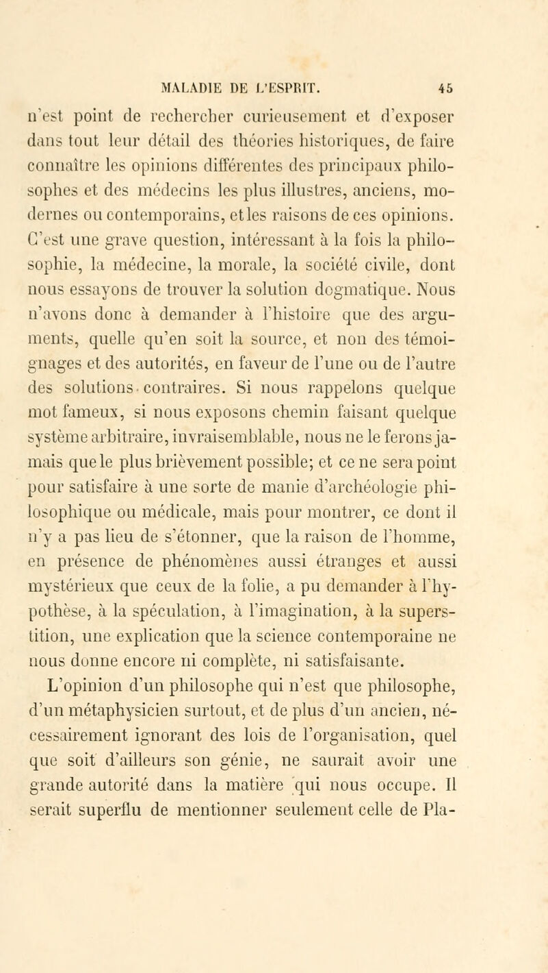 û'est point de rechercher curieusement et d'exposer dans tout leur détail des théories historiques, de faire connaître les opinions différentes des principaux philo- sophes et des médecins les plus illustres, anciens, mo- dernes ou contemporains, et les raisons de ces opinions. C'est une grave question, intéressant à la fois la philo- sophie, la médecine, la morale, la société civile, dont nous essayons de trouver la solution dogmatique. Nous n'avons donc à demander à l'histoire que des argu- ments, quelle qu'en soit la source, et non des témoi- gnages et des autorités, en faveur de l'une ou de l'autre des solutions-contraires. Si nous rappelons quelque mot fameux, si nous exposons chemin faisant quelque système arbitraire, invraisemblable, nous ne le ferons ja- mais que le plus brièvement possible; et cène sera point pour satisfaire à une sorte de manie d'archéologie phi- losophique ou médicale, mais pour montrer, ce dont il n'y a pas lieu de s'étonner, que la raison de l'homme, en présence de phénomènes aussi étranges et aussi mystérieux que ceux de la folie, a pu demander à l'hy- pothèse, à la spéculation, à l'imagination, à la supers- tition, une explication que la science contemporaine ne nous donne encore ni complète, ni satisfaisante. L'opinion d'un philosophe qui n'est que philosophe, d'un métaphysicien surtout, et de plus d'un ancien, né- cessairement ignorant des lois de l'organisation, quel que soit d'ailleurs son génie, ne saurait avoir une grande autorité dans la matière qui nous occupe. Il serait superflu de mentionner seulement celle de Pla-