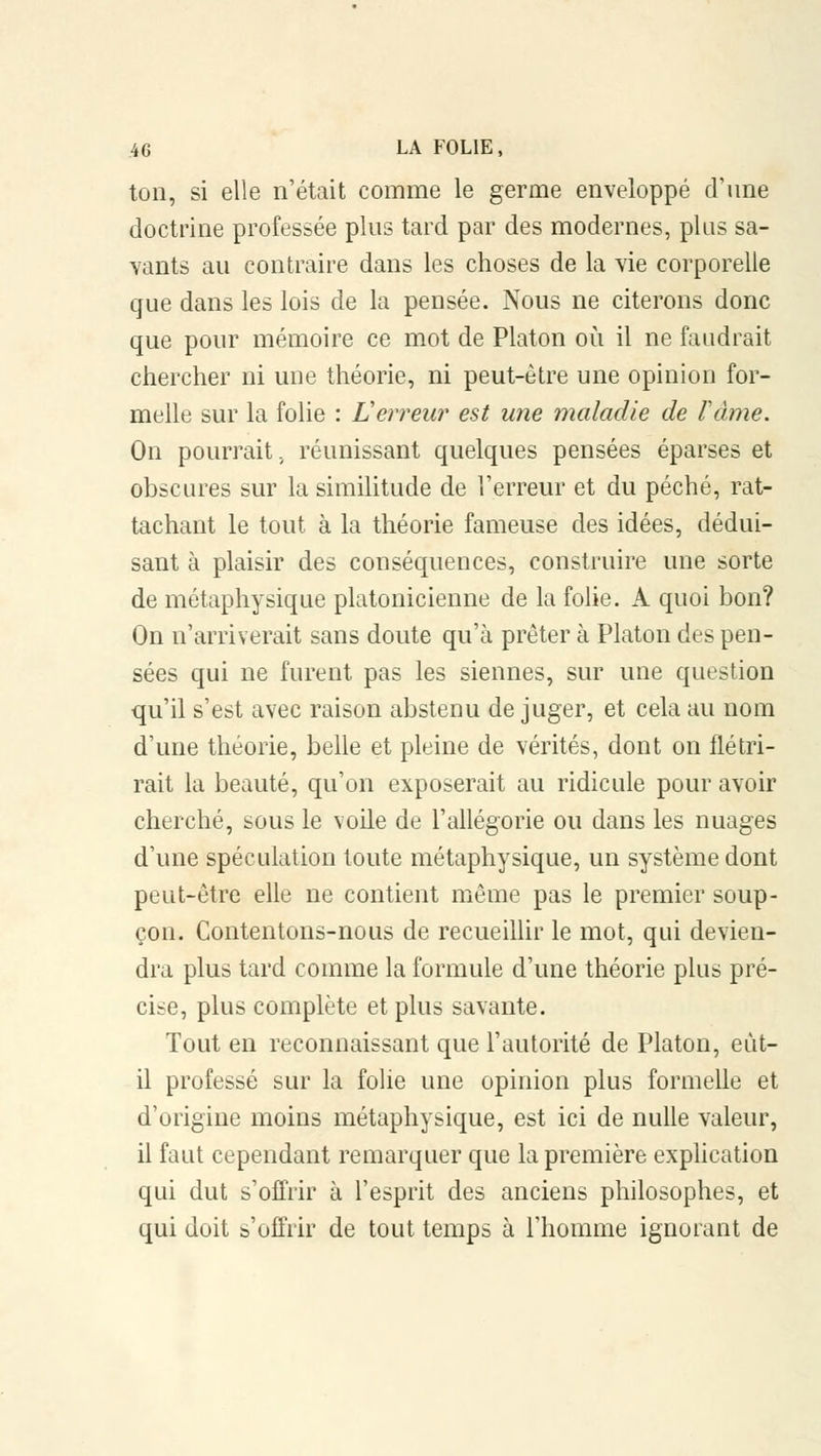 ton, si elle n'était comme le germe enveloppé d'une doctrine professée plus tard par des modernes, plus sa- vants au contraire dans les choses de la vie corporelle que dans les lois de la pensée. Nous ne citerons donc que pour mémoire ce mot de Platon où il ne faudrait chercher ni une théorie, ni peut-être une opinion for- melle sur la folie : L erreur est une maladie de rame. On pourrait, réunissant quelques pensées éparses et obscures sur la similitude de l'erreur et du péché, rat- tachant le tout à la théorie fameuse des idées, dédui- sant à plaisir des conséquences, construire une sorte de métaphysique platonicienne de la folie. A quoi bon? On n'arriverait sans doute qu'à prêter à Platon des pen- sées qui ne furent pas les siennes, sur une question qu'il s'est avec raison abstenu de juger, et cela au nom d'une théorie, belle et pleine de vérités, dont on flétri- rait la beauté, qu'on exposerait au ridicule pour avoir cherché, sous le voile de l'allégorie ou dans les nuages d'une spéculation toute métaphysique, un système dont peut-être elle ne contient même pas le premier soup- çon. Contentons-nous de recueillir le mot, qui devien- dra plus tard comme la formule d'une théorie plus pré- cise, plus complète et plus savante. Tout en reconnaissant que l'autorité de Platon, eut- il professé sur la folie une opinion plus formelle et d'origine moins métaphysique, est ici de nulle valeur, il faut cependant remarquer que la première explication qui dut s'offrir à l'esprit des anciens philosophes, et qui doit s'offrir de tout temps à l'homme ignorant de