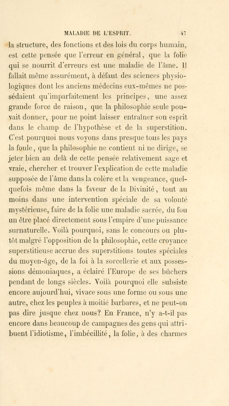 l;i structure, des fonctions et des lois du corps humain, est cette pensée que l'erreur en général, que la folie qui se nourrit d'erreurs est une maladie de l'âme. II fallait même assurément, à défaut des sciences physio- logiques dont les anciens médecins eux-mêmes ne pos- sédaient qu'imparfaitement les principes, une assez grande force de raison, que la philosophie seule pou- vait donner, pour ne point laisser entraîner son esprit dans le champ de l'hypothèse et de la superstition. C'est pourquoi nous voyons dans presque tous les pays la foule, que la philosophie ne contient ni ne dirige, se jeter bien au delà de cette pensée relativement sage et vraie, chercher et trouver l'explication de cette maladie supposée de l'âme dans la colère et la vengeance, quel- quefois même dans la faveur de la Divinité, tout au moins dans une intervention spéciale de sa volonté mystérieuse, faire de la folie une maladie sacrée, du fou un être placé directement sous l'empire d'une puissance surnaturelle. Yoilà pourquoi, sans le concours ou plu- tôt malgré l'opposition de la philosophie, cette croyance superstitieuse accrue des superstitions toutes spéciales du moyen-âge, de la foi à la sorcellerie et aux posses- sions démoniaques, a éclairé l'Europe de ses bûchers pendant de longs siècles. Yoiià pourquoi elle subsiste encore aujourd'hui, vivace sous une forme ou sous une autre, chez les peuples à moitié barbares, et ne peut-on pas dire jusque chez nous? En France, n'y a-t-il pas encore dans beaucoup de campagnes des gens qui attri- buent l'idiotisme, l'imbécillité, la folie, à des charmes