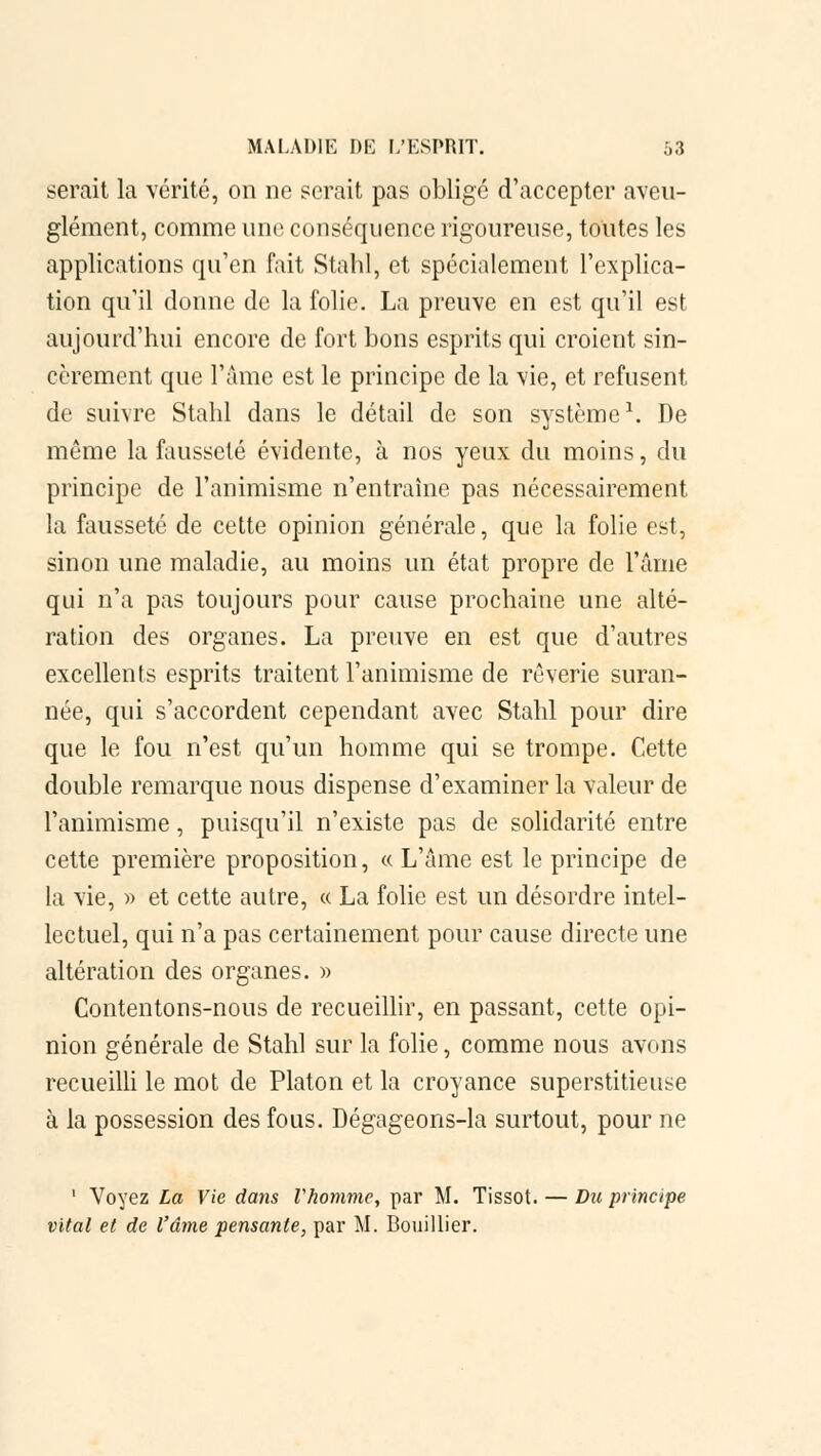 serait la vérité, on ne serait pas obligé d'accepter aveu- glément, comme une conséquence rigoureuse, toutes les applications qu'en fait Stahl, et spécialement l'explica- tion qu'il donne de la folie. La preuve en est qu'il est aujourd'hui encore de fort bons esprits qui croient sin- cèrement que l'âme est le principe de la vie, et refusent de suivre Stahl dans le détail de son système1. De même la fausseté évidente, à nos yeux du moins, du principe de l'animisme n'entraîne pas nécessairement la fausseté de cette opinion générale, que la folie est, sinon une maladie, au moins un état propre de l'âme qui n'a pas toujours pour cause prochaine une alté- ration des organes. La preuve en est que d'autres excellents esprits traitent l'animisme de rêverie suran- née, qui s'accordent cependant avec Stahl pour dire que le fou n'est qu'un homme qui se trompe. Cette double remarque nous dispense d'examiner la valeur de l'animisme, puisqu'il n'existe pas de solidarité entre cette première proposition, « L'âme est le principe de la vie, » et cette autre, « La folie est un désordre intel- lectuel, qui n'a pas certainement pour cause directe une altération des organes. » Contentons-nous de recueillir, en passant, cette opi- nion générale de Stahl sur la folie, comme nous avons recueilli le mot de Platon et la croyance superstitieuse à la possession des fous. Dégageons-la surtout, pour ne 1 Voyez La Vie dans Vhomme, par M. Tissot. — Du principe vital et de l'âme pensante, par M. Bouillier.