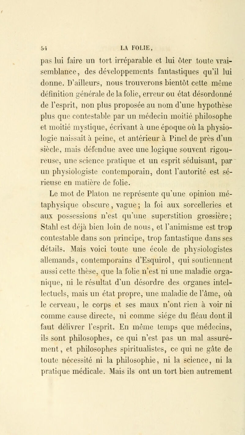 pas lui faire un tort irréparable et lui ôter toute vrai- semblance, des développements fantastiques qu'il lui donne. D'ailleurs, nous trouverons bientôt cette même définition générale de la folie, erreur ou état désordonné de l'esprit, non plus proposée au nom d'une hypothèse plus que contestable par un médecin moitié philosophe et moitié mystique, écrivant à une époque où la physio- logie naissait à peine, et antérieur à Pinel de près d'un siècle, mais défendue avec une logique souvent rigou- reuse, une science pratique et un esprit séduisant, par un physiologiste contemporain, dont l'autorité est sé- rieuse en matière de folie. Le mot de Platon ne représente qu'une opinion mé- taphysique obscure, vague ; la foi aux sorcelleries et aux possessions n'est qu'une superstition grossière; Stahl est déjà bien loin de nous, et l'animisme est trop contestable dans son principe, trop fantastique dans ses détails. Mais voici toute une école de physiologistes allemands, contemporains d'Esquirol, qui soutiennent aussi cette thèse, que la folie n'est ni une maladie orga- nique, ni le résultat d'un désordre des organes intel- lectuels, mais un état propre, une maladie de l'âme, où le cerveau, le corps et ses maux n'ont rien à voir ni comme cause directe, ni comme siège du fléau dont il faut délivrer l'esprit. En même temps que médecins, ils sont philosophes, ce qui n'est pas un mal assuré- ment , et philosophes spiritualistes, ce qui ne gâte de toute nécessité ni la philosophie, ni la science, ni la pratique médicale. Mais ils ont un tort bien autrement