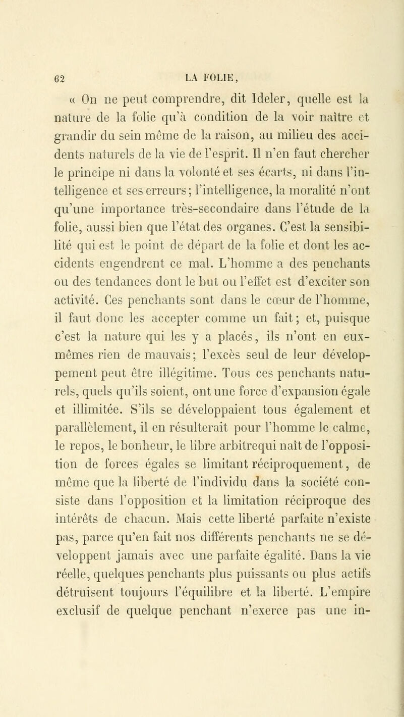 « On ne peut comprendre, dit Ideler, quelle est la nature de la folie qu'à condition de la voir naître et grandir du sein même de la raison, au milieu des acci- dents naturels de la vie de l'esprit. Il n'en faut chercher le principe ni dans la volonté et ses écarts, ni dans l'in- telligence et ses erreurs; l'intelligence, la moralité n'ont qu'une importance très-secondaire dans l'étude de la folie, aussi bien que l'état des organes. C'est la sensibi- lité qui est le point de départ de la folie et dont les ac- cidents engendrent ce mal. L'homme a des penchants ou des tendances dont le but ou l'effet est d'exciter son activité. Ces penchants sont dans le cœur de l'homme, il faut donc les accepter comme un fait ; et, puisque c'est la nature qui les y a placés, ils n'ont en eux- mêmes rien de mauvais ; l'excès seul de leur dévelop- pement peut être illégitime. Tous ces penchants natu- rels, quels qu'ils soient, ont une force d'expansion égale et illimitée. S'ils se développaient tous également et parallèlement, il en résulterait pour l'homme le calme, le repos, le bonheur, le libre arbitrequi naît de l'opposi- tion de forces égales se limitant réciproquement, de même que la liberté de l'individu dans la société con- siste dans l'opposition et la limitation réciproque des intérêts de chacun. Mais cette liberté parfaite n'existe pas, parce qu'en fait nos différents penchants ne se dé- veloppent jamais avec une parfaite égalité. Dans la vie réelle, quelques penchants plus puissants ou plus actifs détruisent toujours l'équilibre et la liberté. L'empire exclusif de quelque penchant n'exerce pas une in-