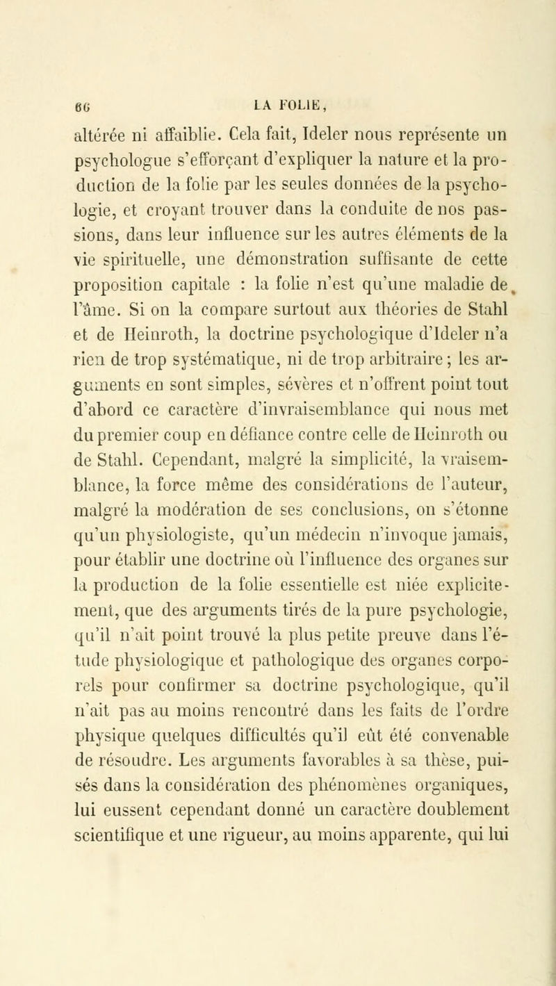 altérée ni affaiblie. Cela fait, Ideler nous représente un psychologue s'efforçant d'expliquer la nature et la pro- duction de la folie par les seules données de la psycho- logie, et croyant trouver dans la conduite de nos pas- sions, dans leur influence sur les autres éléments de la vie spirituelle, une démonstration suffisante de cette proposition capitale : la folie n'est qu'une maladie de, l'âme. Si on la compare surtout aux théories de Stahl et de Heinroth, la doctrine psychologique d'ideler n'a rien de trop systématique, ni de trop arbitraire ; les ar- guments en sont simples, sévères et n'offrent point tout d'abord ce caractère d'invraisemblance qui nous met du premier coup en défiance contre celle de Heinroth ou de Stahl. Cependant, malgré la simplicité, la vraisem- blance, la force même des considérations de l'auteur, malgré la modération de ses conclusions, on s'étonne qu'un physiologiste, qu'un médecin n'invoque jamais, pour établir une doctrine où l'influence des organes sur la production de la folie essentielle est niée explicite- ment, que des arguments tirés de la pure psychologie, qu'il n'ait point trouvé la plus petite preuve dans l'é- tude physiologique et pathologique des organes corpo- rels pour confirmer sa doctrine psychologique, qu'il n'ait pas au moins rencontré dans les faits de l'ordre physique quelques difficultés qu'il eût été convenable de résoudre. Les arguments favorables à sa thèse, pui- sés dans la considération des phénomènes organiques, lui eussent cependant donné un caractère doublement scientifique et une rigueur, au moins apparente, qui lui