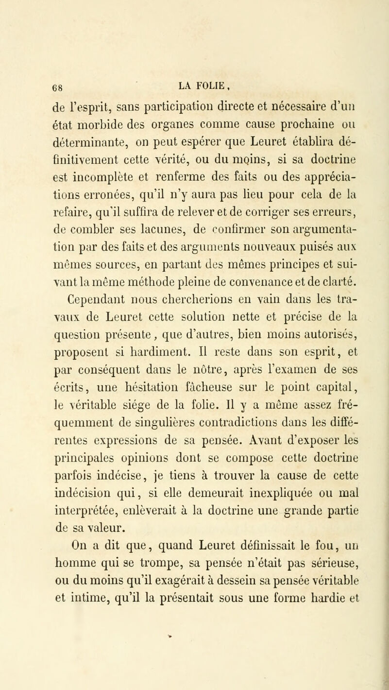 de l'esprit, sans participation directe et nécessaire d'un état morbide des organes comme cause prochaine ou déterminante, on peut espérer que Leuret établira dé- finitivement cette vérité, ou du moins, si sa doctrine est incomplète et renferme des faits ou des apprécia- tions erronées, qu'il n'y aura pas lieu pour cela de la refaire, qu'il suffira de relever et de corriger ses erreurs, de combler ses lacunes, de confirmer son argumenta- tion par des faits et des arguments nouveaux puisés aux mêmes sources, en partant des mêmes principes et sui- vant la même méthode pleine de convenance et de clarté. Cependant nous chercherions en vain dans les tra- vaux de Leuret cette solution nette et précise de la question présente, que d'autres, bien moins autorisés, proposent si hardiment. Il reste dans son esprit, et par conséquent dans le nôtre, après l'examen de ses écrits, une hésitation fâcheuse sur le point capital, le véritable siège de la folie. Il y a même assez fré- quemment de singulières contradictions dans les diffé- rentes expressions de sa pensée. Avant d'exposer les principales opinions dont se compose cette doctrine parfois indécise, je tiens à trouver la cause de cette indécision qui, si elle demeurait inexpliquée ou mal interprétée, enlèverait à la doctrine une grande partie de sa valeur. On a dit que, quand Leuret définissait le fou, un homme qui se trompe, sa pensée n'était pas sérieuse, ou du moins qu'il exagérait à dessein sa pensée véritable et intime, qu'il la présentait sous une forme hardie et