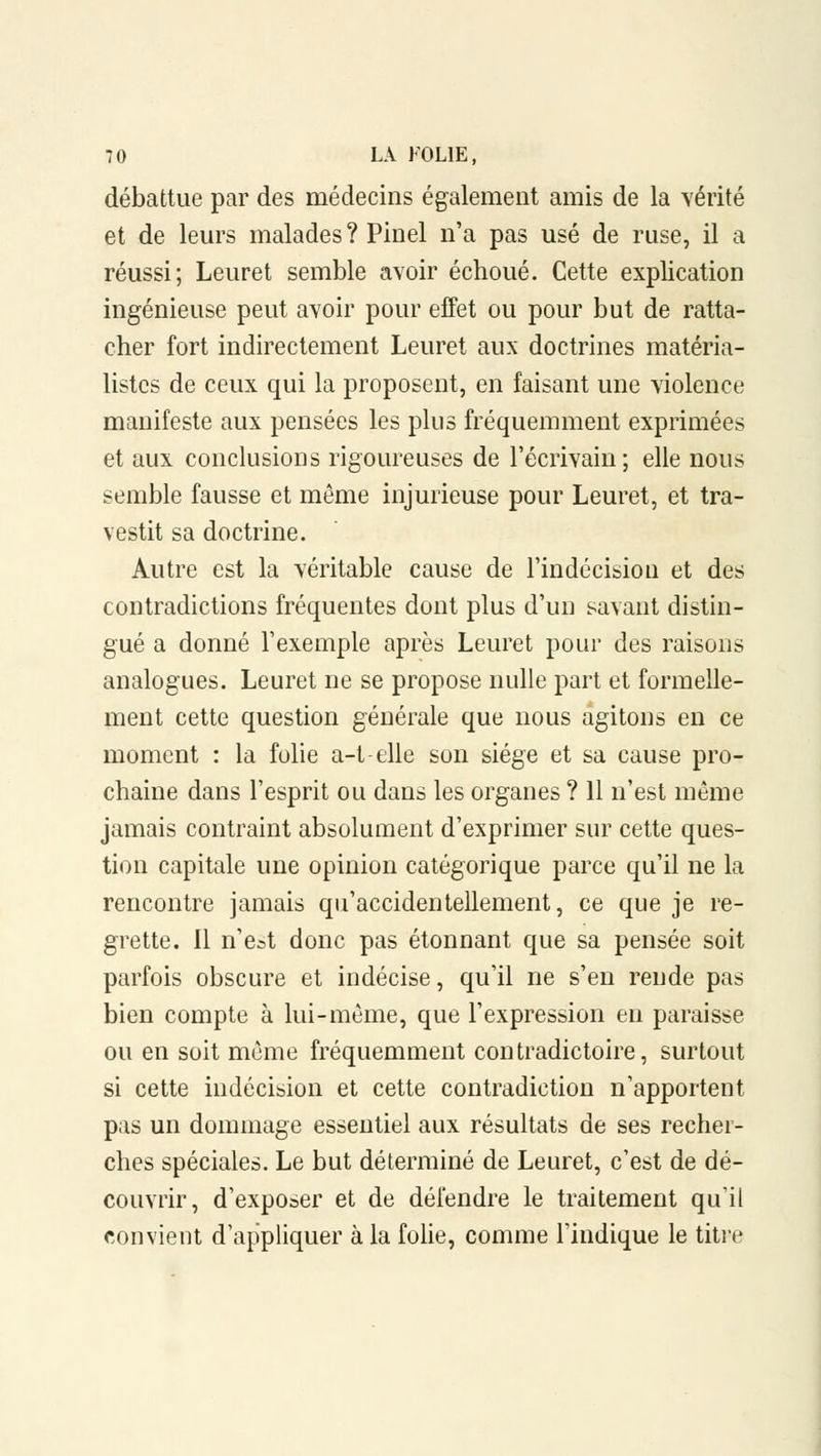 débattue par des médecins également amis de la vérité et de leurs malades ? Pinel n'a pas usé de ruse, il a réussi; Leuret semble avoir échoué. Cette explication ingénieuse peut avoir pour effet ou pour but de ratta- cher fort indirectement Leuret aux doctrines matéria- listes de ceux qui la proposent, en faisant une violence manifeste aux pensées les plus fréquemment exprimées et aux conclusions rigoureuses de l'écrivain; elle nous semble fausse et même injurieuse pour Leuret, et tra- vestit sa doctrine. Autre est la véritable cause de l'indécision et des contradictions fréquentes dont plus d'un savant distin- gué a donné l'exemple après Leuret pour des raisons analogues. Leuret ne se propose nulle part et formelle- ment cette question générale que nous agitons en ce moment : la folie a-t-elle son siège et sa cause pro- chaine dans l'esprit ou dans les organes ? 11 n'est même jamais contraint absolument d'exprimer sur cette ques- tion capitale une opinion catégorique parce qu'il ne la rencontre jamais qu'accidentellement, ce que je re- grette. Il n'e^t donc pas étonnant que sa pensée soit parfois obscure et indécise, qu'il ne s'en rende pas bien compte à lui-même, que l'expression en paraisse ou en soit même fréquemment contradictoire, surtout si cette indécision et cette contradiction n'apportent pas un dommage essentiel aux résultats de ses recher- ches spéciales. Le but déterminé de Leuret, c'est de dé- couvrir, d'exposer et de défendre le traitement qu'il convient d'appliquer à la folie, comme l'indique le titre