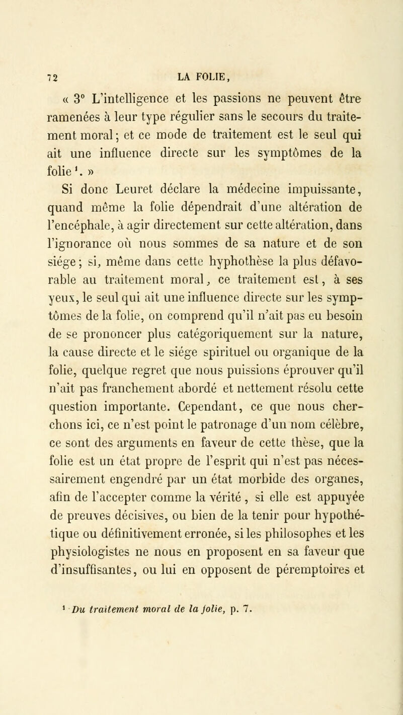 « 3° L'intelligence et les passions ne peuvent être ramenées à leur type régulier sans le secours du traite- ment moral ; et ce mode de traitement est le seul qui ait une influence directe sur les symptômes de la folie '. » Si donc Leuret déclare la médecine impuissante, quand même la folie dépendrait d'une altération de l'encéphale, à agir directement sur cette altération, dans l'ignorance où nous sommes de sa nature et de son siège ; si, même dans cette hyphothèse la plus défavo- rable au traitement moral, ce traitement est, à ses yeux, le seul qui ait une influence directe sur les symp- tômes de la folie, on comprend qu'il n'ait pas eu besoin de se prononcer plus catégoriquement sur la nature, la cause directe et le siège spirituel ou organique de la folie, quelque regret que nous puissions éprouver qu'il n'ait pas franchement abordé et nettement résolu cette question importante. Cependant, ce que nous cher- chons ici, ce n'est point le patronage d'un nom célèbre, ce sont des arguments en faveur de cette thèse, que la folie est un état propre de l'esprit qui n'est pas néces- sairement engendré par un état morbide des organes, afin de l'accepter comme la vérité , si elle est appuyée de preuves décisives, ou bien de la tenir pour hypothé- tique ou définitivement erronée, si les philosophes et les physiologistes ne nous en proposent en sa faveur que d'insuffisantes, ou lui en opposent de péremptoires et 1 Du traitement moral de la jolie, p. 7.