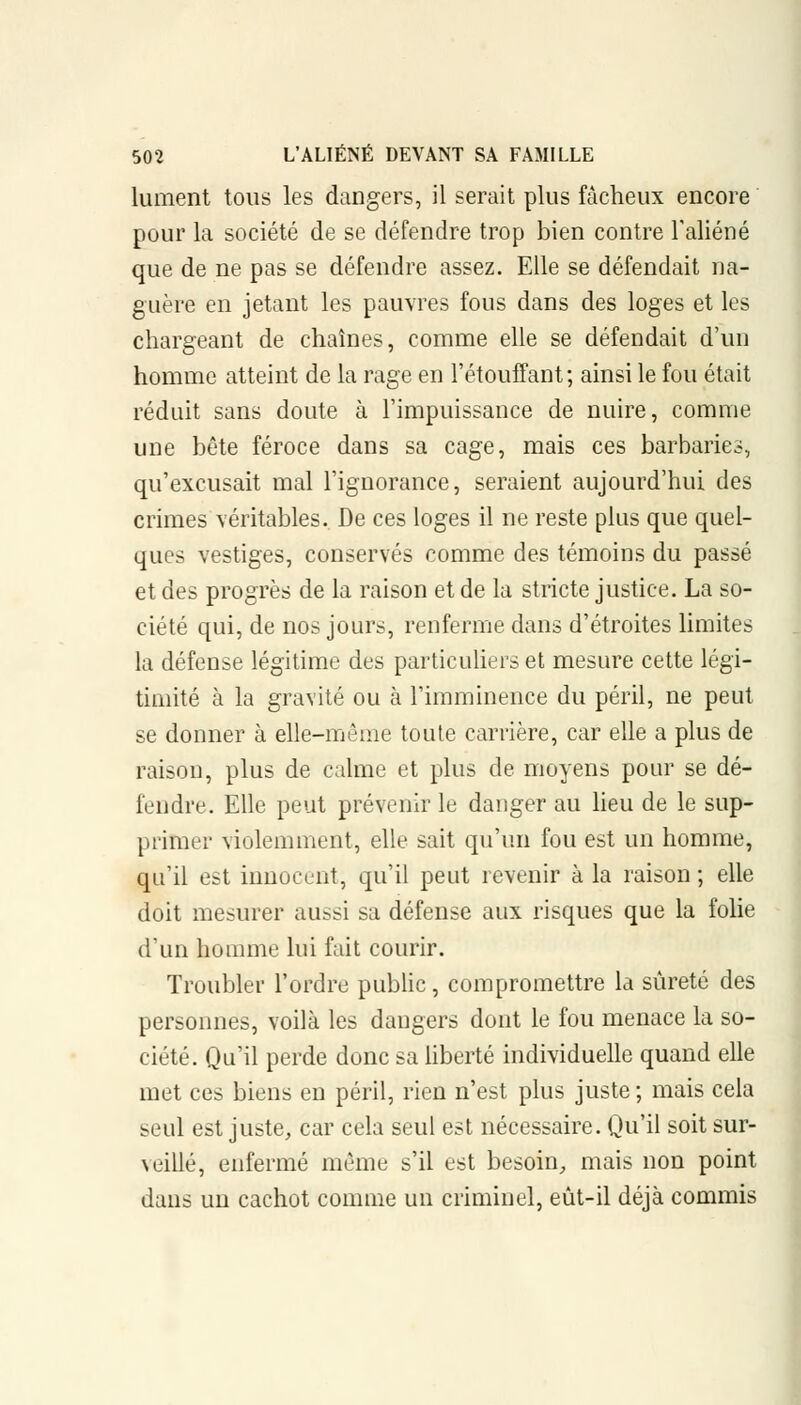 lument tous les dangers, il serait plus fâcheux encore pour la société de se défendre trop bien contre l'aliéné que de ne pas se défendre assez. Elle se défendait na- guère en jetant les pauvres fous dans des loges et les chargeant de chaînes, comme elle se défendait d'un homme atteint de la rage en l'étouffant; ainsi le fou était réduit sans doute à l'impuissance de nuire, comme une bête féroce dans sa cage, mais ces barbaries, qu'excusait mal l'ignorance, seraient aujourd'hui des crimes véritables. De ces loges il ne reste plus que quel- ques vestiges, conservés comme des témoins du passé et des progrès de la raison et de la stricte justice. La so- ciété qui, de nos jours, renferme dans d'étroites limites la défense légitime des particuliers et mesure cette légi- timité à la gravité ou à l'imminence du péril, ne peut se donner à elle-même toute carrière, car elle a plus de raison, plus de calme et plus de moyens pour se dé- fendre. Elle peut prévenir le danger au lieu de le sup- primer violemment, elle sait qu'un fou est un homme, qu'il est innocent, qu'il peut revenir à la raison ; elle doit mesurer aussi sa défense aux risques que la folie d'un homme lui fait courir. Troubler l'ordre public, compromettre la sûreté des personnes, voilà les dangers dont le fou menace la so- ciété. Qu'il perde donc sa liberté individuelle quand elle met ces biens en péril, rien n'est plus juste ; mais cela seul est juste, car cela seul est nécessaire. Qu'il soit sur- veillé, enfermé même s'il est besoin, mais non point dans un cachot comme un criminel, eût-il déjà commis