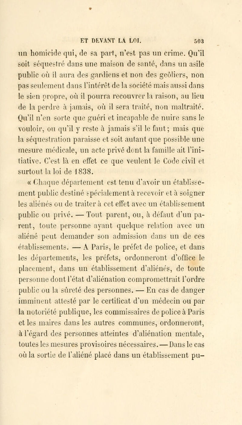 un homicide qui, de sa part, n'est pas un crime. Qu'il soit séquestre dans une maison de santé, dans un asile public où il aura des gardiens et non des geôliers, non pas seulement dans L'intérêt de la société mais aussi dans le sien propre, où il pourra recouvrer la raison, au lieu de la perdre à jamais, où il sera traité, non maltraité. Qu'il n'en sorte que guéri et incapable de nuire sans le vouloir, ou qu'il y reste à jamais s'il le faut ; mais que la séquestration paraisse et soit autant que possible une mesure médicale, un acte privé dont la famille ait l'ini- tiative. C'est là en effet ce que veulent le Code civil et surtout la loi de 1838. « Chaque département est tenu d'avoir un établisse- ment public destiné spécialement à recevoir et à soigner les aliénés ou de traiter à cet effet avec un établissement public ou privé. — Tout parent, ou, à défaut d'un pa- rent, toute personne ayant quelque relation avec un aliéné peut demander son admission dans un de ces établissements. — A Paris, le préfet de police, et dans les départements, les préfets, ordonneront d'office le placement, dans un établissement d'aliénés, de toute personne dont l'état d'aliénation compromettrait l'ordre public ou la sûreté des personnes. — En cas de danger imminent attesté par le certificat d'un médecin ou par la notoriété publique, les commissaires de police à Paris et les maires dans les autres communes, ordonneront, à l'égard des personnes atteintes d'aliénation mentale, toutes les mesures provisoires nécessaires. — Dans le cas où la sortie de l'aliéné placé dans un établissement pu-