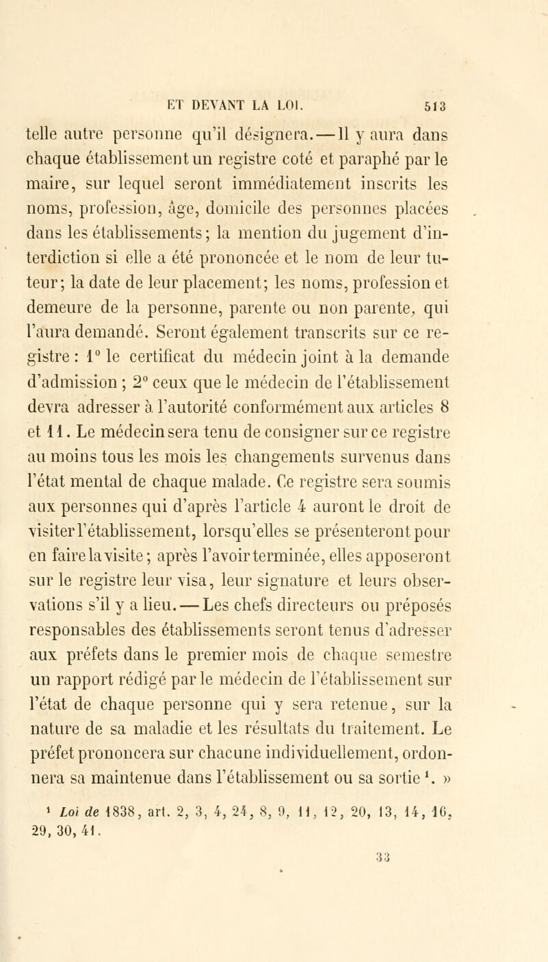 telle autre personne qu'il désignera. —11 y aura dans chaque établissement un registre coté et paraphé par le maire, sur lequel seront immédiatement inscrits les noms, profession, âge, domicile des personnes placées dans les établissements ; la mention du jugement d'in- terdiction si elle a été prononcée et le nom de leur tu- teur; la date de leur placement; les noms, profession et demeure de la personne, parente ou non parente, qui l'aura demandé. Seront également transcrits sur ce re- gistre : 1° le certificat du médecin joint à la demande d'admission ; 2° ceux que le médecin de l'établissement devra adresser à, l'autorité conformément aux articles 8 et il. Le médecin sera tenu de consigner sur ce registre au moins tous les mois les changements survenus dans l'état mental de chaque malade. Ce registre sera soumis aux personnes qui d'après l'article 4 auront le droit de visiter rétablissement, lorsqu'elles se présenteront pour en faire la visite; après l'avoir terminée, elles apposeront sur le registre leur visa, leur signature et leurs obser- vations s'il y a lieu. — Les chefs directeurs ou préposés responsables des établissements seront tenus d'adresser aux préfets dans le premier mois de chaque semestre un rapport rédigé par le médecin de l'établissement sur l'état de chaque personne qui y sera retenue, sur la nature de sa maladie et les résultats du traitement. Le préfet prononcera sur chacune individuellement, ordon- nera sa maintenue dans l'établissement ou sa sortie *. » 1 Loi de 1838, art. 2, 3, 4, 24, 8, 9, H, 12, 20, 13, 14, 16, 29, 30,41. 33