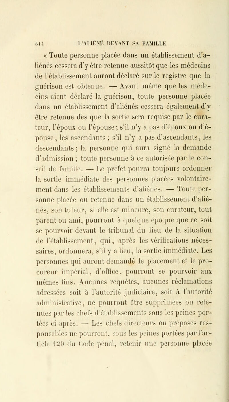 « Toute personne placée dans un établissement d'a- liénés cessera d'y être retenue aussitôt que les médecins de l'établissement auront déclaré sur le registre que la guérison est obtenue. — Avant même que les méde- cins aient déclaré la guérison, toute personne placée dans un établissement d'aliénés cessera également d'y être retenue dès que la sortie sera requise par le cura- teur, l'époux ou l'épouse ; s'il n'y a pas d'époux ou d'é- pouse, les ascendants ; s'il n'y a pas d'ascendants, les descendants ; la personne qui aura signé la demande d'admission ; toute personne à ce autorisée par le con- seil de famille. — Le préfet pourra toujours ordonner la sortie immédiate des personnes placées volontaire- ment dans les établissements d'aliénés. — Toute per- sonne placée ou retenue dans un établissement d'alié- nés, son tuteur, si elle est mineure, son curateur, tout parent ou ami, pourront à quelque époque que ce soit se pourvoir devant le tribunal du lieu de la situation de l'établissement, qui, après les vérifications néces- saires, ordonnera, s'il y a lieu, la sortie immédiate. Les personnes qui auront demandé le placement et le pro- cureur impérial, d'office, pourront se pourvoir aux mêmes fins. Aucunes requêtes, aucunes réclamations adressées soit à l'autorité judiciaire, soit à l'autorité administrative, ne pourront être supprimées ou rete- nues par les chefs d'établissements sous les peines por- tées ci-après. — Les chefs directeurs ou préposés res- ponsables ne pourront, sous les peines portées par l'ar- ticle 120 du Code pénal, retenir une personne placée