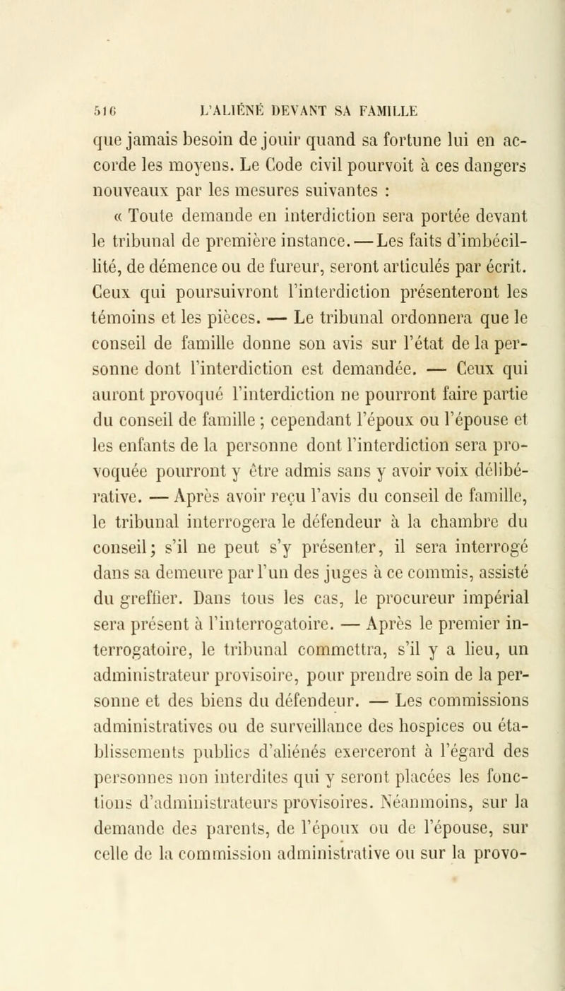 que jamais besoin de jouir quand sa fortune lui en ac- corde les moyens. Le Code civil pourvoit à ces dangers nouveaux par les mesures suivantes : « Toute demande en interdiction sera portée devant le tribunal de première instance. — Les faits d'imbécil- lité, de démence ou de fureur, seront articulés par écrit. Ceux qui poursuivront l'interdiction présenteront les témoins et les pièces. — Le tribunal ordonnera que le conseil de famille donne son avis sur l'état de la per- sonne dont l'interdiction est demandée. — Ceux qui auront provoqué l'interdiction ne pourront faire partie du conseil de famille ; cependant l'époux ou l'épouse et les enfants de la personne dont l'interdiction sera pro- voquée pourront y être admis sans y avoir voix délibé- rative. —Après avoir reçu l'avis du conseil de famille, le tribunal interrogera le défendeur à la chambre du conseil; s'il ne peut s'y présenter, il sera interrogé dans sa demeure par l'un des juges à ce commis, assisté du greffier. Dans tous les cas, le procureur impérial sera présent à l'interrogatoire. — Après le premier in- terrogatoire, le tribunal commettra, s'il y a lieu, un administrateur provisoire, pour prendre soin de la per- sonne et des biens du défendeur. — Les commissions administratives ou de surveillance des hospices ou éta- blissements publics d'aliénés exerceront à l'égard des personnes non interdites qui y seront placées les fonc- tions d'administrateurs provisoires. Néanmoins, sur la demande des parents, de l'époux ou de l'épouse, sur celle de la commission administrative ou sur la provo-