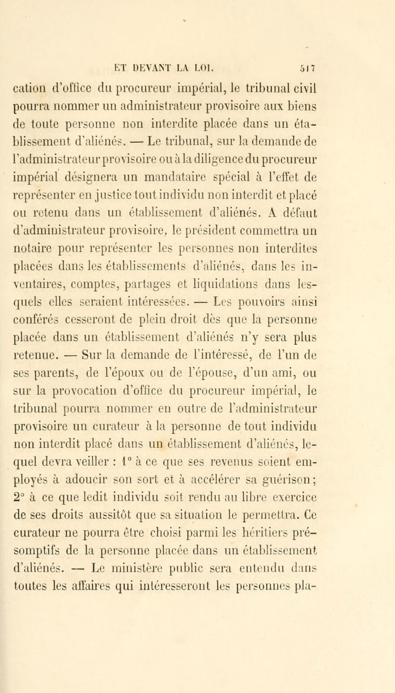 cation d'office du procureur impérial, le tribunal civil pourra nommer un administrateur provisoire aux biens de toute personne non interdite placée dans un éta- blissement d'aliénés. — Le tribunal, sur la demande de l'administrateur provisoire ou à la diligence du procureur impérial désignera un mandataire spécial à l'effet de représenter en justice tout individu non interdit et placé ou retenu dans un établissement d'aliénés. A défaut d'administrateur provisoire, le président commettra un notaire pour représenter les personnes non interdites placées dans les établissements d'aliénés, dans les in- ventaires, comptes, partages et liquidations dans les- quels elles seraient intéressées. — Les pouvoirs ainsi conférés cesseront de plein droit dès que la personne placée dans un établissement d'aliénés n'y sera plus retenue. — Sur la demande de l'intéressé, de l'un de ses parents, de l'époux ou de l'épouse, d'un ami, ou sur la provocation d'office du procureur impérial, le tribunal pourra nommer en outre de l'administrateur provisoire un curateur à la personne de tout individu non interdit placé dans un établissement d'aliénés, le- quel devra veiller : 1° à ce que ses revenus soient em- ployés à adoucir son sort et à accélérer sa guérison ; 2° à ce que ledit individu soit rendu au libre exercice de ses droits aussitôt que sa situation le permettra. Ce curateur ne pourra être choisi parmi les héritiers pré- somptifs de la personne placée dans un établissement d'aliénés. — Le ministère public sera entendu dans toutes les affaires qui intéresseront les personnes pla-