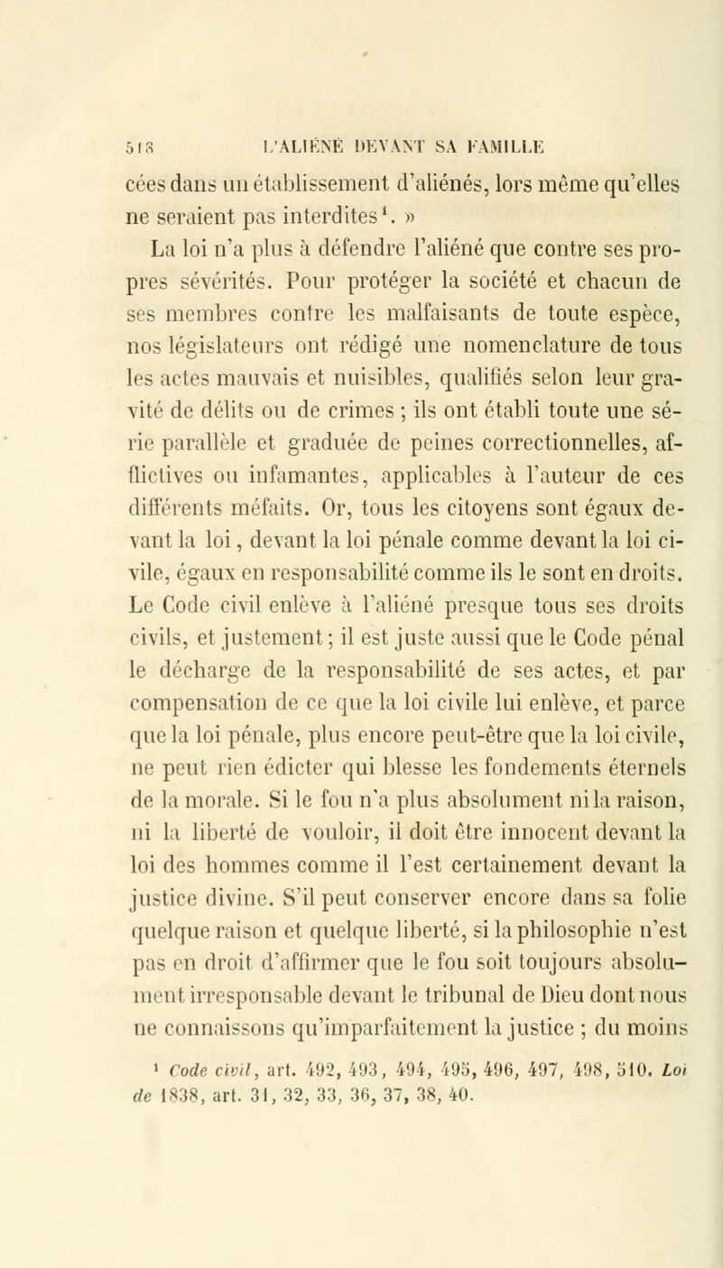 céesdans un établissement d'aliénés, lors même qu'elles ne seraient pas interdites1. » La loi n'a plus à défendre l'aliéné que contre ses pro- pres sévérités. Pour protéger la société et chacun de ses membres contre les malfaisants de toute espèce, nos législateurs ont rédigé une nomenclature de tous les actes mauvais et nuisibles, qualifiés selon leur gra- vité de délits ou de crimes ; ils ont établi toute une sé- rie parallèle et graduée de peines correctionnelles, af- flictives ou infamantes, applicables à l'auteur de ces différents méfaits. Or, tous les citoyens sont égaux de- vant la loi, devant la loi pénale comme devant la loi ci- vile, égaux en responsabilité comme ils le sont en droits. Le Code civil enlève à l'aliéné presque tous ses droits civils, et justement ; il est juste aussi que le Code pénal le décharge de la responsabilité de ses actes, et par compensation de ce que la loi civile lui enlève, et parce que la loi pénale, plus encore peut-être que la loi civile, ne peut rien édicter qui blesse les fondements éternels de la morale. Si le fou n'a plus absolument ni la raison, ni la liberté de vouloir, il doit être innocent devant la loi des hommes comme il l'est certainement devant la justice divine. S'il peut conserver encore dans sa folie quelque raison et quelque liberté, si la philosophie n'est pas en droit d'affirmer que le fou soit toujours absolu- ment irresponsable devant le tribunal de Dieu dont nous ne connaissons qu'imparfaitement la justice ; du moins 1 Code civil, art. 492, 493, 494, 495, 496, 497, 498, 510. Loi de 1838, art. 31, 32, 33, 36, 37, 38, 40.