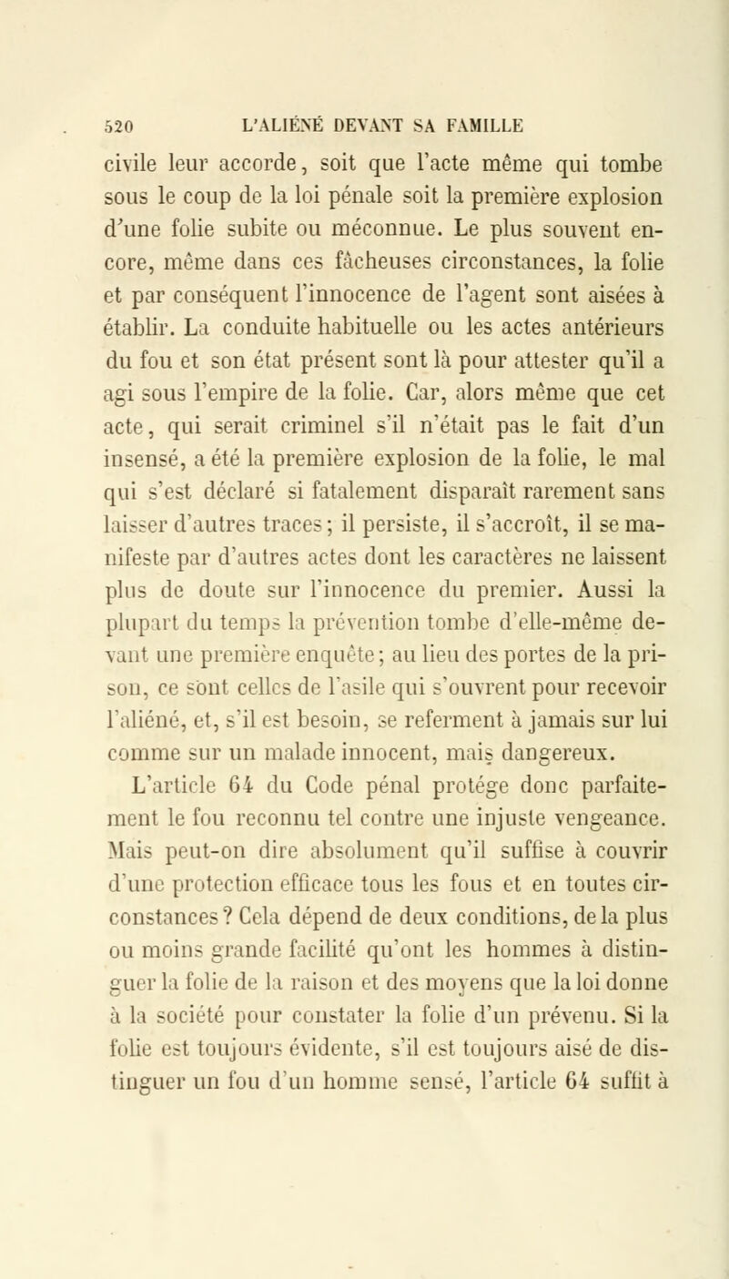 civile leur accorde, soit que l'acte même qui tombe sous le coup de la loi pénale soit la première explosion d'une folie subite ou méconnue. Le plus souvent en- core, même dans ces fâcheuses circonstances, la folie et par conséquent l'innocence de l'agent sont aisées à établir. La conduite habituelle ou les actes antérieurs du fou et son état présent sont là pour attester qu'il a agi sous l'empire de la folie. Car, alors même que cet acte, qui serait criminel s'il n'était pas le fait d'un insensé, a été la première explosion de la folie, le mal qui s'est déclaré si fatalement disparaît rarement sans laisser d'autres traces ; il persiste, il s'accroît, il se ma- nifeste par d'autres actes dont les caractères ne laissent plus de doute sur l'innocence du premier. Aussi la plupart du temps la prévention tombe d'elle-même de- vant une première enquête ; au lieu des portes de la pri- son, ce sont celles de l'asile qui s'ouvrent pour recevoir l'aliéné, et, s'il est besoin, se referment à jamais sur lui comme sur un malade innocent, mais dangereux. L'article 64 du Code pénal protège donc parfaite- ment le fou reconnu tel contre une injuste vengeance. Mais peut-on dire absolument qu'il suffise à couvrir d'une protection efficace tous les fous et en toutes cir- constances? Cela dépend de deux conditions, delà plus ou moins grande facilité qu'ont les hommes à distin- guer la folie de la raison et des moyens que la loi donne à la société pour constater la folie d'un prévenu. Si la folie est toujours évidente, s'il est toujours aisé de dis- tinguer un fou d'un homme sensé, l'article 64 suffit à
