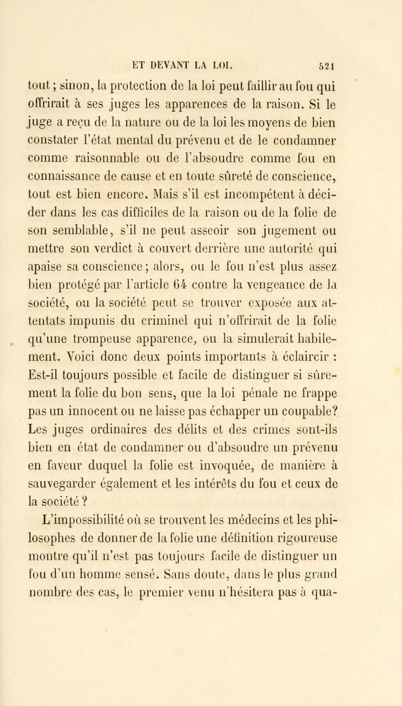 tout ; sinon, la protection de la loi peut faillir au fou qui offrirait à ses juges les apparences de la raison. Si le juge a reçu de la nature ou de la loi les moyens de bien constater l'état mental du prévenu et de le condamner comme raisonnable ou de l'absoudre comme fou en connaissance de cause et en toute sûreté de conscience, tout est bien encore. Mais s'il est incompétent à déci- der dans les cas difficiles de la raison ou de la folie de son semblable, s'il ne peut asseoir son jugement ou mettre son verdict à couvert derrière une autorité qui apaise sa conscience; alors, ou le fou n'est plus assez bien protégé par l'article 64 contre la vengeance de la société, ou la société peut se trouver exposée aux at- tentats impunis du criminel qui n'offrirait de la folie qu'une trompeuse apparence, ou la simulerait habile- ment. Yoici donc deux points importants à éclaircir : Est-il toujours possible et facile de distinguer si sûre- ment la folie du bon sens, que la loi pénale ne frappe pas un innocent ou ne laisse pas échapper un coupable? Les juges ordinaires des délits et des crimes sont-ils bien en état de condamner ou d'absoudre un prévenu en faveur duquel la folie est invoquée, de manière à sauvegarder également et les intérêts du fou et ceux de la société ? L'impossibilité où se trouvent les médecins et les phi- losophes de donner de la folie une définition rigoureuse montre qu'il n'est pas toujours facile de distinguer un fou d'un homme sensé. Sans doute, dans le plus grand nombre des cas, le premier venu n'hésitera pas à qua-