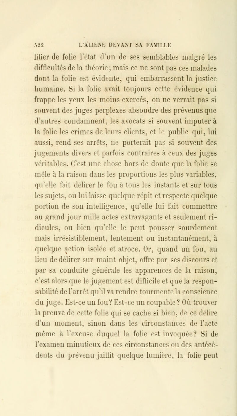 liûer de folie l'état d'un de ses semblables malgré les difficultés de la théorie ; mais ce ne sont pas ces malades dont la folie est évidente, qui embarrassent la justice humaine. Si la folie avait toujours cette évidence qui frappe les yeux les moins exercés, on ne verrait pas si souvent des juges perplexes absoudre des prévenus que d'autres condamnent, les avocats si souvent imputer à la folie les crimes de leurs clients, et le public qui, lui aussi, rend ses arrêts, ne porterait pas si souvent des jugements divers et parfois contraires à ceux des juges véritables. C'est une chose hors de doute que la folie se mêle à la raison dans les proportions les plus variables, qu'elle fait délirer le fou à tous les instants et sur tous les sujets, ou lui laisse quelque répit et respecte quelque portion de son intelligence, qu'elle lui fait commettre au grand jour mille actes extravagants et seulement ri- dicules, ou bien qu'elle le peut pousser sourdement mais irrésistiblement, lentement ou instantanément, à quelq.ue action isolée et atroce. Or, quand un fou, au lieu de délirer sur maint objet, offre par ses discours et par sa conduite générale les apparences de la raison, c'est alors que le jugement e?t difficile et que la respon- sabilité de l'arrêt qu'il va rendre tourmente la conscience du juge. Est-ce un fou? Est-ce un coupable ? Où trouver la preuve de cette folie qui se cache si bien, de ce délire d'un moment, sinon dans les circonstances de l'acte même à l'excuse duquel la folie est invoquée? Si de l'examen minutieux de ces circonstances ou des antécé- dents du prévenu jaillit quelque lumière, la folie peut