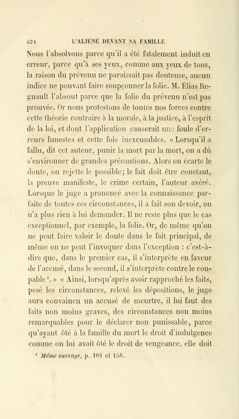 Nous l'absolvons parce qu'il a été fatalement induit en erreur, parce qu'à ses yeux, comme aux yeux de tous, la raison du prévenu ne paraissait pas douteuse, aucun indice ne pouvant faire soupçonner la folie. M. Elias Re- gnault l'absout parce que la folie du prévenu n'est pas prouvée. Or nous protestons de toutes nos forces contre cette théorie contraire à la morale, à la justice, à l'esprit de la loi, et dont l'application causerait une foule d'er- reurs funestes et cette fois inexcusables. « Lorsqu'il a fallu, dit cet auteur, punir la mort par la mort, on a dû .s'environner de grandes précautions. Alors on écarte le doute, on rejette le possible; le fait doit être constant, la preuve manifeste, le crime certain, l'auteur avéré. Lorsque le juge a prononcé avec la connaissance par- faite de toutes ces circonstances, il a fait son devoir, on n'a plus rien à lui demander. 11 ne reste plus que le cas exceptionnel, par exemple, la folie. Or, de même qu'on ne peut faire valoir le doute dans le fait principal, de même on ne peut l'invoquer dans l'exception : c'est-à- dire que, dans le premier cas, il s'interprète en faveur de l'accusé, dans le second, il s'interprète contre le cou- pable '. » « Ainsi, lorsqu'après avoir rapproché les faits, pesé les circonstances, relevé les dépositions, le juge aura convaincu un accusé de meurtre, il lui faut des faits non moins graves, des circonstances non moins remarquables pour le déclarer non punissable, parce qu'ayant ôté à la famille du mort le droit d'indulgence comme on lui avait été le droit de vengeance, elle doit 1 Même ouvrage, p. 101 et 158.