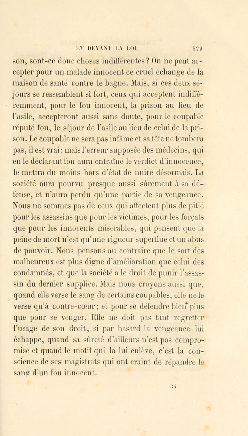 son, sont-ce donc choses indifférentes? On ne peut ac- cepter pour un malade innocent ce cruel échange de la maison de santé contre le bagne. Mais, si ces deux sé- jours se ressemblent si fort, ceux qui acceptent indiffé- remment, pour le fou innocent, la prison au lieu de l'asile, accepteront aussi sans doute, pour le coupable réputé fou, le séjour de l'asile au lieu de celui de la pri- son. Le coupable ne sera pas infâme et sa tête ne tombera pas, il est vrai ; mais l'erreur supposée des médecins, qui en le déclarant fou aura entraîné le verdict d'innocence, le mettra du moins hors d'état de nuire désormais. La société aura pourvu presque aussi sûrement à sa dé- fense, et n'aura perdu qu'une partie de sa vengeance. Nous ne sommes pas de ceux qui affectent plus de pitié pour les assassins que pour les victimes, pour les forçats que pour les innocents misérables, qui pensent que la peine de mort n'est qu'une rigueur superflue et un abus de pouvoir. Nous pensons au contraire que le sort des malheureux est plus digne d'amélioration que celui des condamnés, et que la société a le droit de punir l'assas- sin du dernier supplice. Mais nous croyons aussi que, quand elle verse le sang de certains coupables, elle ne le verse qu'à contre-cœur ; et pour se défendre bien plus que pour se venger. Elle ne doit pas tant regretter l'usage de son droit, si par hasard la vengeance lui échappe, quand sa sûreté d'ailleurs n'est pas compro- mise et quand le motif qui la lui enlève, c'est la con- science de ses magistrats qui ont craint de répandre le sang d'un fou innocent. 34