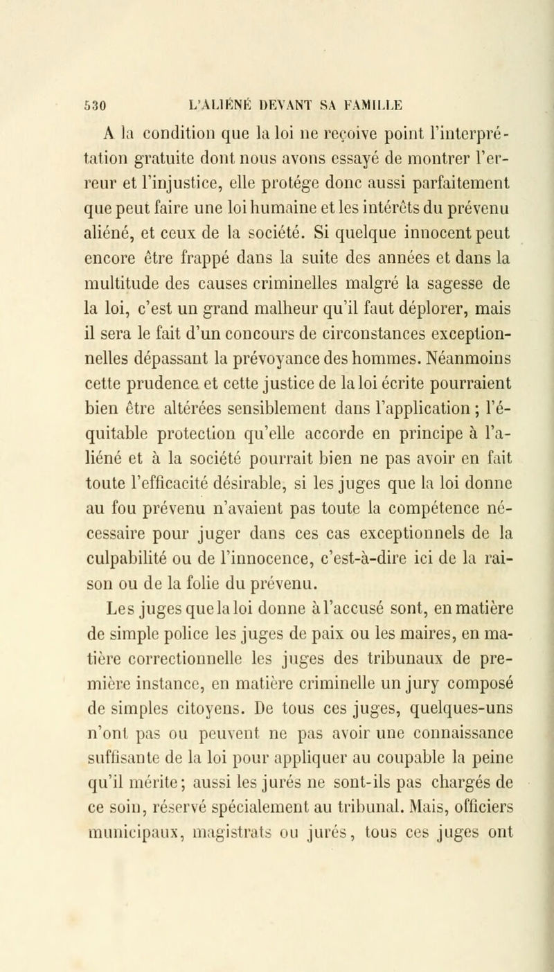 A la condition que la loi ne reçoive point l'interpré- tation gratuite dont nous avons essayé de montrer l'er- reur et l'injustice, elle protège donc aussi parfaitement que peut faire une loi humaine et les intérêts du prévenu aliéné, et ceux de la société. Si quelque innocent peut encore être frappé dans la suite des années et dans la multitude des causes criminelles malgré la sagesse de la loi, c'est un grand malheur qu'il faut déplorer, mais il sera le fait d'un concours de circonstances exception- nelles dépassant la prévoyance des hommes. Néanmoins cette prudence et cette justice de la loi écrite pourraient bien être altérées sensiblement dans l'application ; l'é- quitable protection qu'elle accorde en principe à l'a- liéné et à la société pourrait bien ne pas avoir en fait toute l'efficacité désirable, si les juges que la loi donne au fou prévenu n'avaient pas toute la compétence né- cessaire pour juger dans ces cas exceptionnels de la culpabilité ou de l'innocence, c'est-à-dire ici de la rai- son ou de la folie du prévenu. Les juges que la loi donne à l'accusé sont, en matière de simple police les juges de paix ou les maires, en ma- tière correctionnelle les juges des tribunaux de pre- mière instance, en matière criminelle un jury composé de simples citoyens. De tous ces juges, quelques-uns n'ont pas ou peuvent ne pas avoir une connaissance suffisante de la loi pour appliquer au coupable la peine qu'il mérite; aussi les jurés ne sont-ils pas chargés de ce soin, réservé spécialement au tribunal. Mais, officiers municipaux, magistrats ou jurés, tous ces juges ont