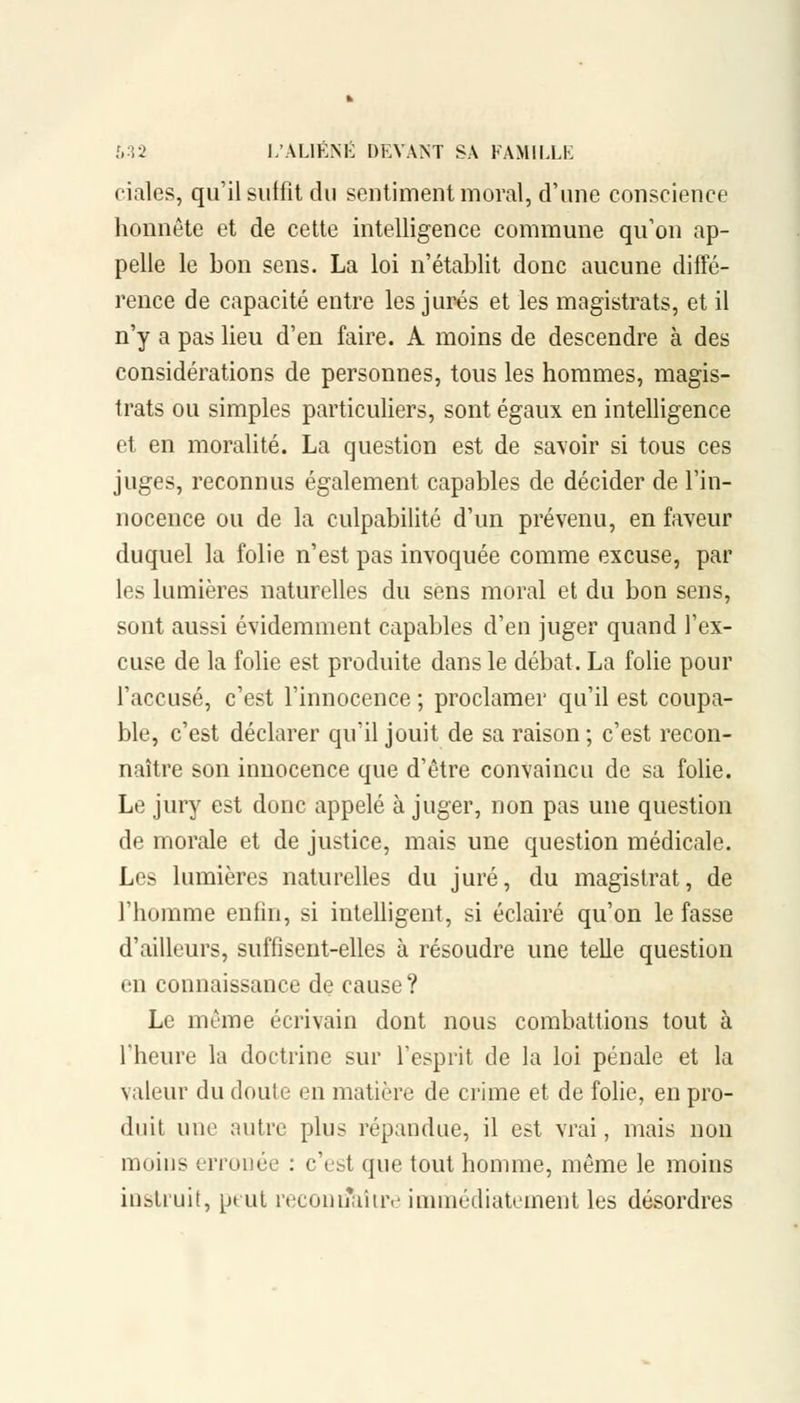 ciales, qu'il suffit du sentiment moral, d'une conscience honnête et de cette intelligence commune qu'on ap- pelle le bon sens. La loi n'établit donc aucune diffé- rence de capacité entre les jurés et les magistrats, et il n'y a pas lieu d'en faire. A moins de descendre à des considérations de personnes, tous les hommes, magis- trats ou simples particuliers, sont égaux en intelligence et en moralité. La question est de savoir si tous ces juges, reconnus également capables de décider de l'in- nocence ou de la culpabilité d'un prévenu, en faveur duquel la folie n'est pas invoquée comme excuse, par les lumières naturelles du sens moral et du bon sens, sont aussi évidemment capables d'en juger quand l'ex- cuse de la folie est produite dans le débat. La folie pour l'accusé, c'est l'innocence ; proclamer qu'il est coupa- ble, c'est déclarer qu'il jouit de sa raison; c'est recon- naître son innocence que d'être convaincu de sa folie. Le jury est donc appelé à juger, non pas une question de morale et de justice, mais une question médicale. Les lumières naturelles du juré, du magistrat, de l'homme enfin, si intelligent, si éclairé qu'on le fasse d'ailleurs, suffisent-elles à résoudre une telle question en connaissance de cause ? Le même écrivain dont nous combattions tout à l'heure la doctrine sur l'esprit de la loi pénale et la valeur du doule en matière de crime et de folie, en pro- duit une autre plus répandue, il est vrai, mais non moins erronée : c'est que tout homme, même le moins instruit, peut reconrîaître immédiatement les désordres
