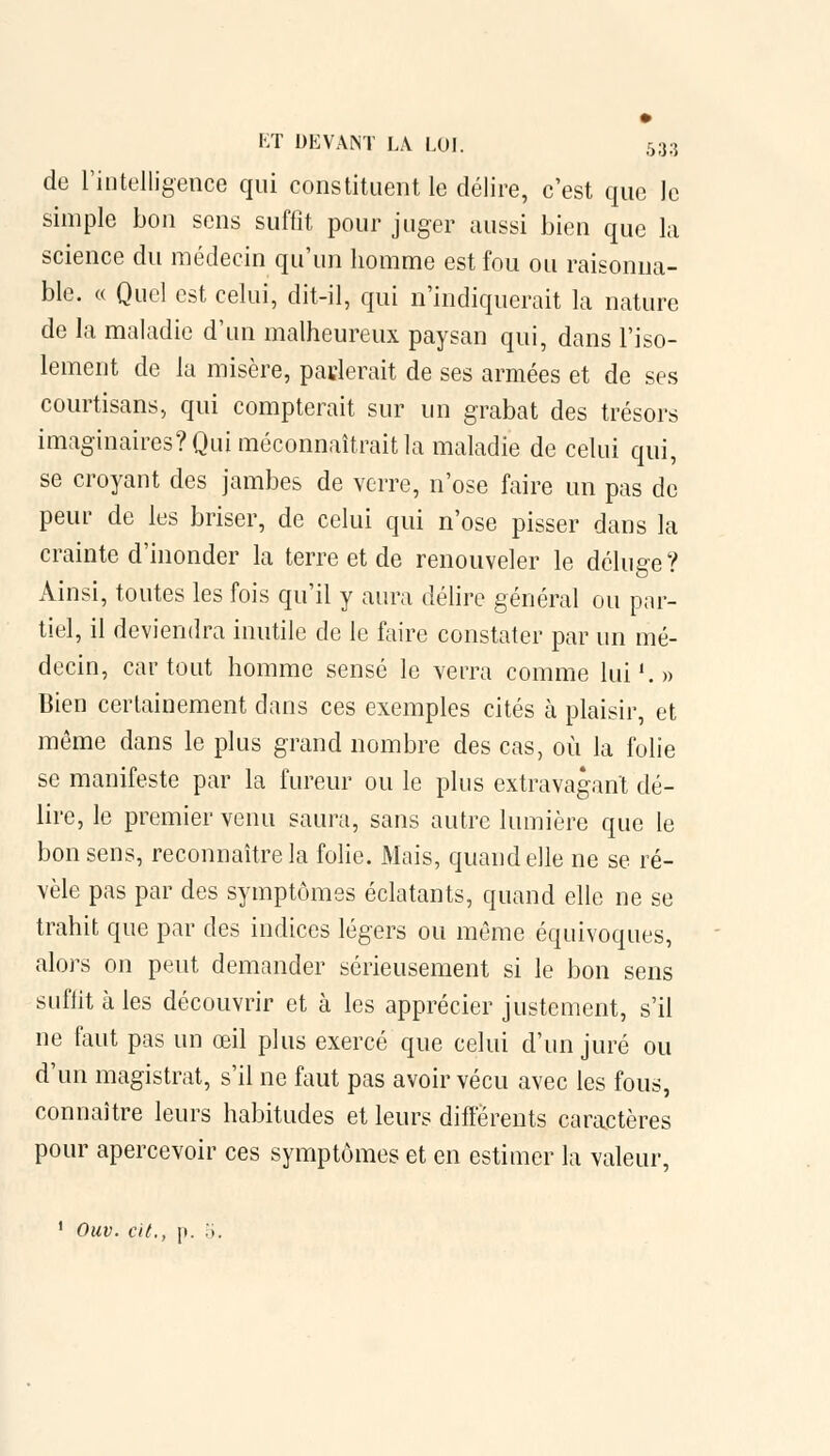 de l'intelligence qui constituent le délire, c'est que le simple bon sens suffit pour juger aussi bien que la science du médecin qu'un homme est fou ou raisonna- ble. « Quel est celui, dit-il, qui n'indiquerait la nature de la maladie d'un malheureux paysan qui, dans l'iso- lement de la misère, parlerait de ses armées et de ses courtisans, qui compterait sur un grabat des trésors imaginaires? Qui méconnaîtrait la maladie de celui qui, se croyant des jambes de verre, n'ose faire un pas de peur de les briser, de celui qui n'ose pisser dans la crainte d'inonder la terre et de renouveler le déluge ? Ainsi, toutes les fois qu'il y aura délire général ou par- tiel, il deviendra inutile de le faire constater par un mé- decin, car tout homme sensé le verra comme lui'.» Bien certainement dans ces exemples cités à plaisir, et même dans le plus grand nombre des cas, où la folie se manifeste par la fureur ou le plus extravagant dé- lire, le premier venu saura, sans autre lumière que le bon sens, reconnaître la folie. Mais, quand elle ne se ré- vèle pas par des symptômes éclatants, quand elle ne se trahit que par des indices légers ou même équivoques, alors on peut demander sérieusement si le bon sens suffit à les découvrir et à les apprécier justement, s'il ne faut pas un œil plus exercé que celui d'un juré ou d'un magistrat, s'il ne faut pas avoir vécu avec les fous, connaître leurs habitudes et leurs différents caractères pour apercevoir ces symptômes et en estimer la valeur,