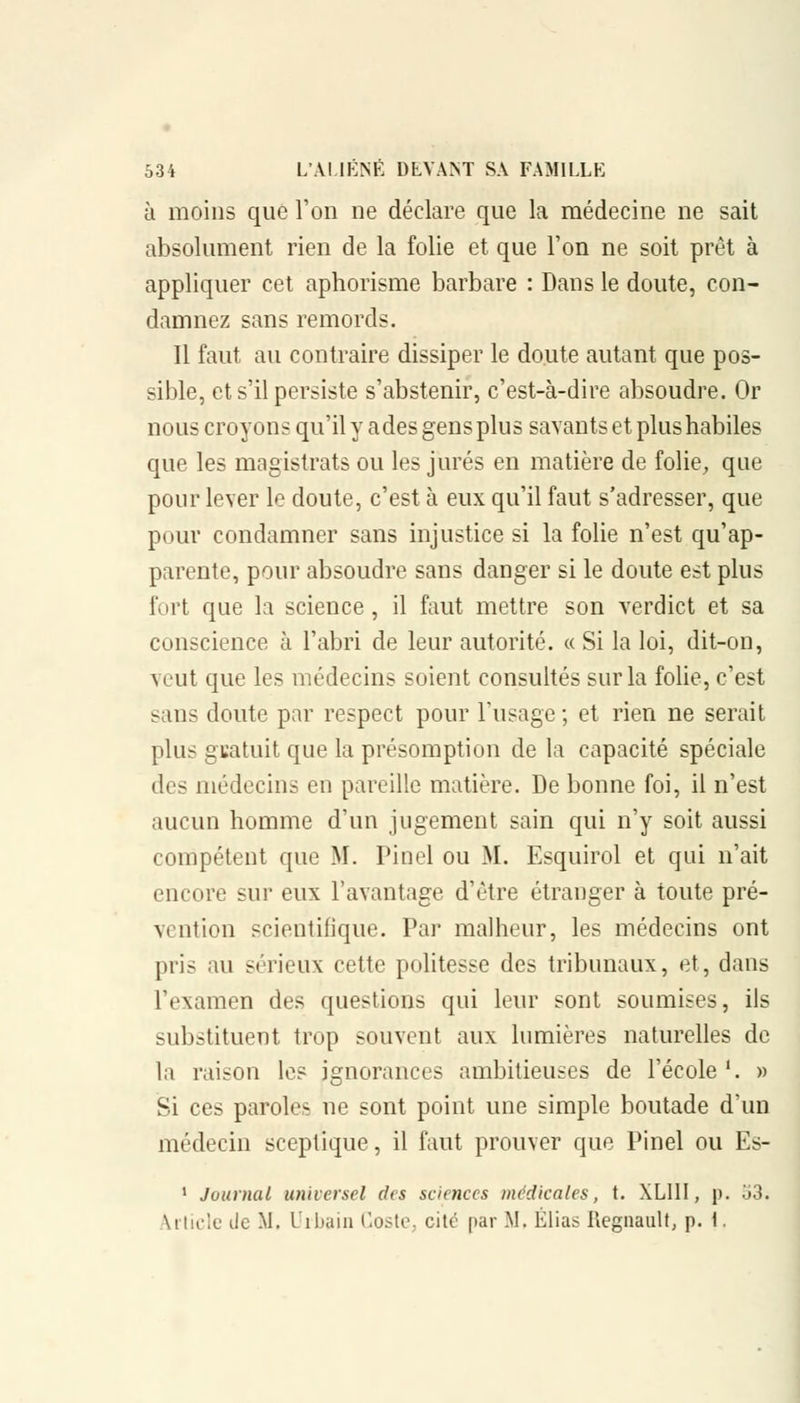 à moins que l'on ne déclare que la médecine ne sait absolument rien de la folie et que l'on ne soit prêt à appliquer cet aphorisme barbare : Dans le doute, con- damnez sans remords. Il faut au contraire dissiper le doute autant que pos- sible, et s'il persiste s'abstenir, c'est-à-dire absoudre. Or nous croyons qu'il y ades gens plus savants et plus habiles que les magistrats ou les jurés en matière de folie, que pour lever le doute, c'est à eux qu'il faut s'adresser, que pour condamner sans injustice si la folie n'est qu'ap- parente, pour absoudre sans danger si le doute est plus fort que la science, il faut mettre son verdict et sa conscience à l'abri de leur autorité. « Si la loi, dit-on, veut que les médecins soient consultés sur la folie, c'est sans doute par respect pour l'usage ; et rien ne serait plus gratuit que la présomption de la capacité spéciale des médecins en pareille matière. De bonne foi, il n'est aucun homme d'un jugement sain qui n'y soit aussi compétent que M. Pinel ou M. Esquirol et qui n'ait encore sur eux l'avantage d'être étranger à toute pré- vention scientifique. Par malheur, les médecins ont pris au sérieux cette politesse des tribunaux, et, dans l'examen des questions qui leur sont soumises, ils substituent trop souvent aux lumières naturelles de la raison les ignorances ambitieuses de l'école '. » Si ces paroles ne sont point une simple boutade d'un médecin sceptique, il faut prouver que Pinel ou Es- 1 Journal universel des sciences médicales, t. XLIII, p. o3. article île M, Urbain Coste, cité par M, Elias Regnanlt, p. 1.