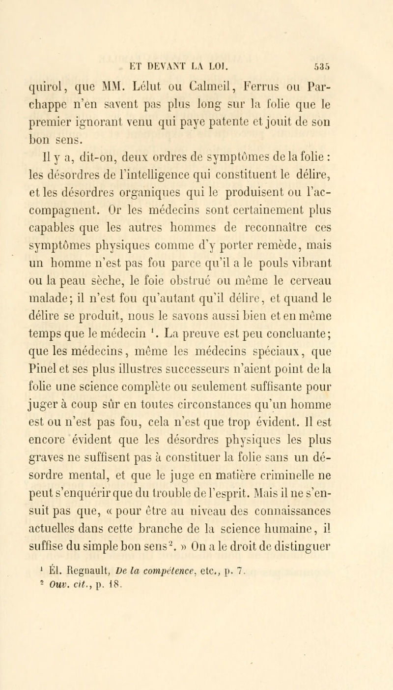 quirol, que MM. Lélut ou Calmeil, Ferrus ou Par- chappe n'en savent pas plus long sur la folie que le premier ignorant venu qui paye patente et jouit de son bon sens. 11 y a, dit-on, deux ordres de symptômes de la folie : les désordres de l'intelligence qui constituent le délire, et les désordres organiques qui le produisent ou l'ac- compagnent. Or les médecins sont certainement plus capables que les autres hommes de reconnaître ces symptômes physiques comme d'y porter remède, mais un homme n'est pas fou parce qu'il a le pouls vibrant ou la peau sèche, le foie obstrué ou môme le cerveau malade; il n'est fou qu'autant qu'il délire, et quand le délire se produit, nous le savons aussi bien et en même temps que le médecin '. La preuve est peu concluante; que les médecins, même les médecins spéciaux, que Pinel et ses plus illustres successeurs n'aient point de la folie une science complète ou seulement suffisante pour juger à coup sûr en toutes circonstances qu'un homme est ou n'est pas fou, cela n'est que trop évident. Il est encore évident que les désordres physiques les plus graves ne suffisent pas à constituer la folie sans un dé- sordre mental, et que le juge en matière criminelle ne peut s'enquérir que du trouble de l'esprit. Mais il ne s'en- suit pas que, « pour être au niveau des connaissances actuelles dans cette branche de la science humaine, il suffise du simple bon sens2. » On a le droit de distinguer 1 El. Reguault, De la compétence, etc., p. 7. 2 Ouv. cit., p. 18.