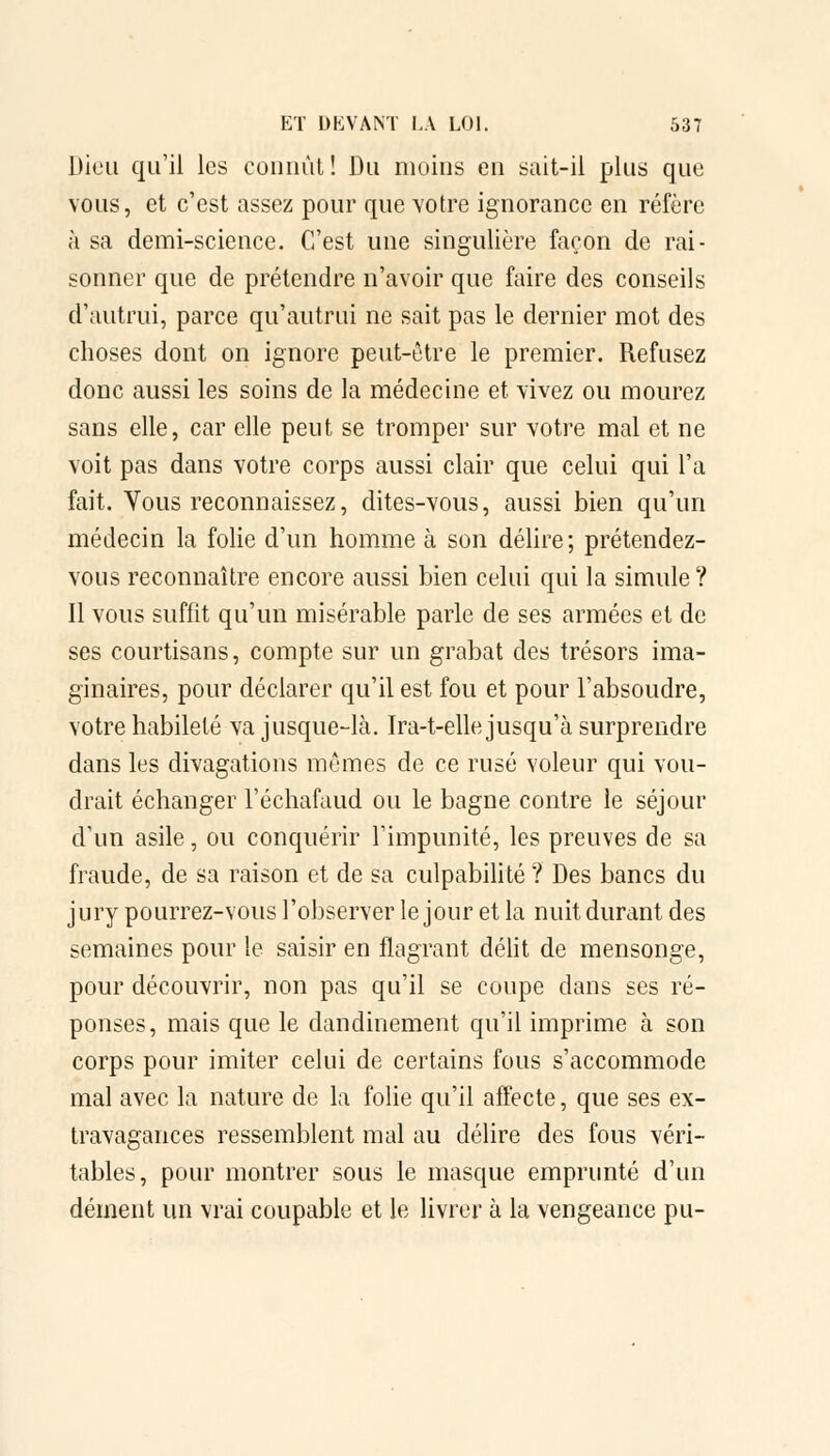 Dieu qu'il les connût ! Du moins en sait-il plus que vous, et c'est assez pour que votre ignorance en réfère à sa demi-science. C'est une singulière façon de rai- sonner que de prétendre n'avoir que faire des conseils d'autrui, parce qu'autrui ne sait pas le dernier mot des choses dont on ignore peut-être le premier. Refusez donc aussi les soins de la médecine et vivez ou mourez sans elle, car elle peut se tromper sur votre mal et ne voit pas dans votre corps aussi clair que celui qui l'a fait. Vous reconnaissez, dites-vous, aussi bien qu'un médecin la folie d'un homme à son délire; prétendez- vous reconnaître encore aussi bien celui qui la simule? Il vous suffit qu'un misérable parle de ses armées et de ses courtisans, compte sur un grabat des trésors ima- ginaires, pour déclarer qu'il est fou et pour l'absoudre, votre habileté va jusque-là. Ira-t-elle jusqu'à surprendre dans les divagations mêmes de ce rusé voleur qui vou- drait échanger l'éehafaud ou le bagne contre le séjour d'un asile, ou conquérir l'impunité, les preuves de sa fraude, de sa raison et de sa culpabilité ? Des bancs du jury pourrez-vous l'observer le jour et la nuit durant des semaines pour le saisir en flagrant délit de mensonge, pour découvrir, non pas qu'il se coupe dans ses ré- ponses, mais que le dandinement qu'il imprime à son corps pour imiter celui de certains fous s'accommode mal avec la nature de la folie qu'il affecte, que ses ex- travagances ressemblent mal au délire des fous véri- tables, pour montrer sous le masque emprunté d'un dément un vrai coupable et le livrer à la vengeance pu-