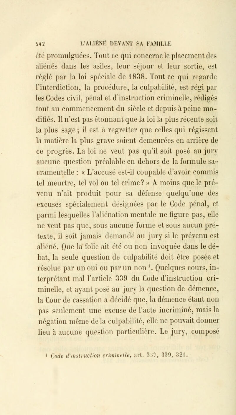 été promulguées. Tout ce qui concerne le placement des aliénés dans les asiles, leur séjour et leur sortie, est réglé par la loi spéciale de 1838. Tout ce qui regarde l'interdiction, la procédure, la culpabilité, est régi par les Codes civil, pénal et d'instruction criminelle, rédigés tout au commencement du siècle et depuis à peine mo- difiés. Il n'est pas étonnant que la loi la plus récente soit la plus sage ; il est à regretter que celles qui régissent la matière la plus grave soient demeurées en arrière de ce progrès. La loi ne veut pas qu'il soit posé au jury aucune question préalable en dehors de la formule sa- cramentelle : « L'accusé est-il coupable d'avoir commis tel meurtre, tel vol ou tel crime? » A moins que le pré- venu n'ait produit pour sa défense quelqu'une des excuses spécialement désignées par le Code pénal, et parmi lesquelles l'aliénation mentale ne figure pas, elle ne veut pas que, sous aucune forme et sous aucun pré- texte, il soit jamais demandé au jury si le prévenu est aliéné. Que la folie ait été ou non invoquée dans le dé- bat, la seule question de culpabilité doit être posée et résolue par un oui ou par un non '. Quelques cours, in- terprétant mal l'article 339 du Code d'instructiou cri- minelle, et ayant posé au jury la question de démence, la Cour de cassation a décidé que, la démence étant non pas seulement une excuse de l'acte incriminé, mais la négation même delà culpabilité, elle ne pouvait donner lieu à aucune question particulière. Le jury, composé