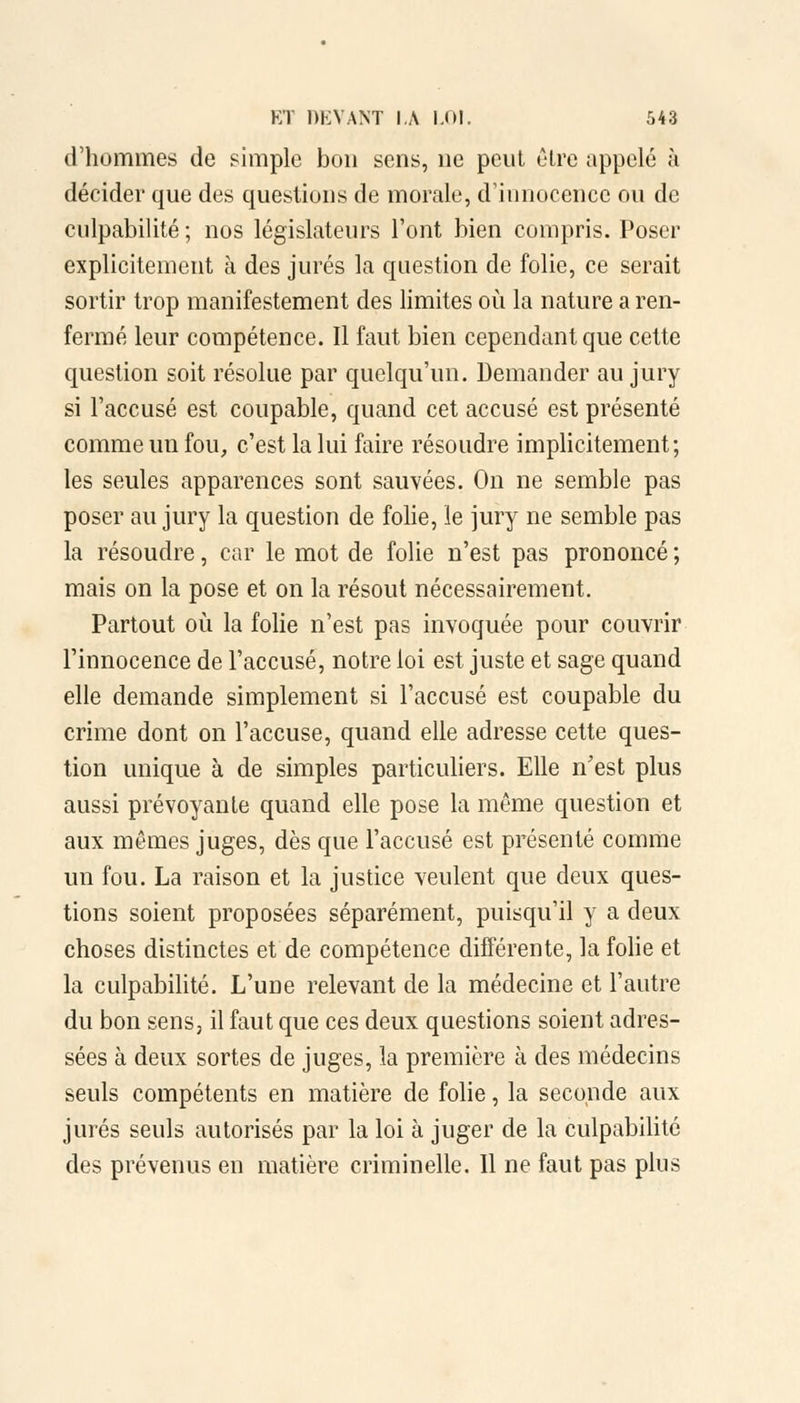 d'hommes de simple bon sens, ne peut cire appelé à décider que des questions de morale, d'innocence ou de culpabilité ; nos législateurs l'ont bien compris. Poser explicitement à des jurés la question de folie, ce serait sortir trop manifestement des limites où la nature a ren- fermé leur compétence. Il faut bien cependant que cette question soit résolue par quelqu'un. Demander au jury si l'accusé est coupable, quand cet accusé est présenté comme un fou, c'est la lui faire résoudre implicitement; les seules apparences sont sauvées. On ne semble pas poser au jury la question de folie, le jury ne semble pas la résoudre, car le mot de folie n'est pas prononcé ; mais on la pose et on la résout nécessairement. Partout où la folie n'est pas invoquée pour couvrir l'innocence de l'accusé, notre loi est juste et sage quand elle demande simplement si l'accusé est coupable du crime dont on l'accuse, quand elle adresse cette ques- tion unique à de simples particuliers. Elle n'est plus aussi prévoyante quand elle pose la même question et aux mêmes juges, dès que l'accusé est présenté comme un fou. La raison et la justice veulent que deux ques- tions soient proposées séparément, puisqu'il y a deux choses distinctes et de compétence différente, la folie et la culpabilité. L'une relevant de la médecine et l'autre du bon sens, il faut que ces deux questions soient adres- sées à deux sortes de juges, la première à des médecins seuls compétents en matière de folie, la seconde aux jurés seuls autorisés par la loi à juger de la culpabilité des prévenus en matière criminelle. Il ne faut pas plus